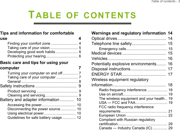 Table of contents - 3TABLE OF CONTENTSTips and information for comfortable use  4Finding your comfort zone .......................... 4Taking care of your vision........................... 5Developing good work habits...................... 6Protecting your hearing............................... 6Basic care and tips for using your computer  7Turning your computer on and off............... 7Taking care of your computer ..................... 7General ....................................................... 8Safety instructions ...................................  9Product servicing ........................................ 9Cleaning and servicing................................ 9Battery and adapter information ............  10Accessing the power................................. 10Disconnecting the power source............... 10Using electrical power............................... 10Guidelines for safe battery usage ............. 12Warnings and regulatory information  14Optical drives.........................................  14Telephone line safety.............................  15Emergency calls........................................ 15Medical devices .....................................  15Vehicles .................................................  16Potentially explosive environments........  16Disposal instructions..............................  17ENERGY STAR.....................................  17Wireless equipment regulatory  information.............................................  18Radio frequency interference.................... 18Use on aircraft........................................... 19The wireless equipment and your health .. 19USA — FCC and FAA............................... 19FCC radio frequency interference requirements............................................. 21European Union........................................ 22Compliant with Russian regulatory certification................................................ 29Canada — Industry Canada (IC) .............. 29