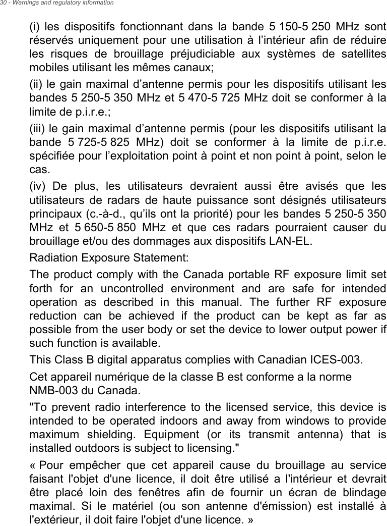 30 - Warnings and regulatory information(i) les dispositifs fonctionnant dans la bande 5 150-5 250 MHz sont réservés uniquement pour une utilisation à l’intérieur afin de réduire les risques de brouillage préjudiciable aux systèmes de satellites mobiles utilisant les mêmes canaux;(ii) le gain maximal d’antenne permis pour les dispositifs utilisant les bandes 5 250-5 350 MHz et 5 470-5 725 MHz doit se conformer à la limite de p.i.r.e.;(iii) le gain maximal d’antenne permis (pour les dispositifs utilisant la bande 5 725-5 825 MHz) doit se conformer à la limite de p.i.r.e. spécifiée pour l’exploitation point à point et non point à point, selon le cas.(iv) De plus, les utilisateurs devraient aussi être avisés que les utilisateurs de radars de haute puissance sont désignés utilisateurs principaux (c.-à-d., qu’ils ont la priorité) pour les bandes 5 250-5 350 MHz et 5 650-5 850 MHz et que ces radars pourraient causer du brouillage et/ou des dommages aux dispositifs LAN-EL.Radiation Exposure Statement:The product comply with the Canada portable RF exposure limit set forth for an uncontrolled environment and are safe for intended operation as described in this manual. The further RF exposure reduction can be achieved if the product can be kept as far as possible from the user body or set the device to lower output power if such function is available.This Class B digital apparatus complies with Canadian ICES-003.Cet appareil numérique de la classe B est conforme a la norme  NMB-003 du Canada.&quot;To prevent radio interference to the licensed service, this device is intended to be operated indoors and away from windows to provide maximum shielding. Equipment (or its transmit antenna) that is installed outdoors is subject to licensing.&quot;« Pour empêcher que cet appareil cause du brouillage au service faisant l&apos;objet d&apos;une licence, il doit être utilisé a l&apos;intérieur et devrait être placé loin des fenêtres afin de fournir un écran de blindage maximal. Si le matériel (ou son antenne d&apos;émission) est installé à l&apos;extérieur, il doit faire l&apos;objet d&apos;une licence. »