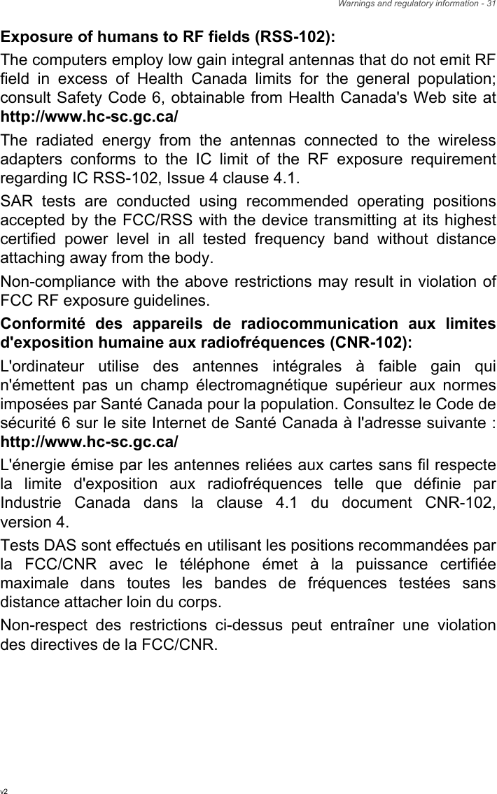 Warnings and regulatory information - 31Exposure of humans to RF fields (RSS-102):The computers employ low gain integral antennas that do not emit RF field in excess of Health Canada limits for the general population; consult Safety Code 6, obtainable from Health Canada&apos;s Web site at http://www.hc-sc.gc.ca/The radiated energy from the antennas connected to the wireless adapters conforms to the IC limit of the RF exposure requirement regarding IC RSS-102, Issue 4 clause 4.1.SAR tests are conducted using recommended operating positions accepted by the FCC/RSS with the device transmitting at its highest certified power level in all tested frequency band without distance attaching away from the body.Non-compliance with the above restrictions may result in violation of FCC RF exposure guidelines.Conformité des appareils de radiocommunication aux limites d&apos;exposition humaine aux radiofréquences (CNR-102):L&apos;ordinateur utilise des antennes intégrales à faible gain qui n&apos;émettent pas un champ électromagnétique supérieur aux normes imposées par Santé Canada pour la population. Consultez le Code de sécurité 6 sur le site Internet de Santé Canada à l&apos;adresse suivante : http://www.hc-sc.gc.ca/L&apos;énergie émise par les antennes reliées aux cartes sans fil respecte la limite d&apos;exposition aux radiofréquences telle que définie par Industrie Canada dans la clause 4.1 du document CNR-102, version 4.Tests DAS sont effectués en utilisant les positions recommandées par la FCC/CNR avec le téléphone émet à la puissance certifiée maximale dans toutes les bandes de fréquences testées sans distance attacher loin du corps.Non-respect des restrictions ci-dessus peut entraîner une violation des directives de la FCC/CNR.v2