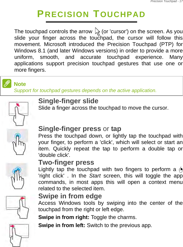 Precision Touchpad - 17PRECISION TOUCHPADThe touchpad controls the arrow   (or &apos;cursor&apos;) on the screen. As you slide your finger across the touchpad, the cursor will follow this movement. Microsoft introduced the Precision Touchpad (PTP) for Windows 8.1 (and later Windows versions) in order to provide a more uniform, smooth, and accurate touchpad experience. Many applications support precision touchpad gestures that use one or more fingers.Single-finger slide Slide a finger across the touchpad to move the cursor.Single-finger press or tap Press the touchpad down, or lightly tap the touchpad with your finger, to perform a &apos;click&apos;, which will select or start an item. Quickly repeat the tap to perform a double tap or &apos;double click&apos;.Two-finger press Lightly tap the touchpad with two fingers to perform a &apos;right click&apos; . In the Start screen, this will toggle the app commands, in most apps this will open a context menu related to the selected item.Swipe in from edge Access Windows tools by swiping into the center of the touchpad from the right or left edge.Swipe in from right: Toggle the charms.Swipe in from left: Switch to the previous app.NoteSupport for touchpad gestures depends on the active application.   