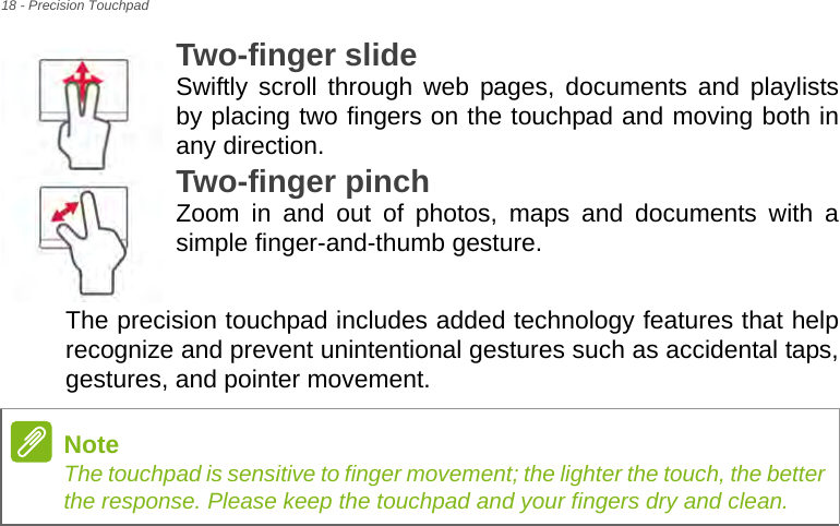 18 - Precision TouchpadTwo-finger slide Swiftly scroll through web pages, documents and playlists by placing two fingers on the touchpad and moving both in any direction.Two-finger pinch Zoom in and out of photos, maps and documents with a simple finger-and-thumb gesture.The precision touchpad includes added technology features that help recognize and prevent unintentional gestures such as accidental taps, gestures, and pointer movement. NoteThe touchpad is sensitive to finger movement; the lighter the touch, the better the response. Please keep the touchpad and your fingers dry and clean.