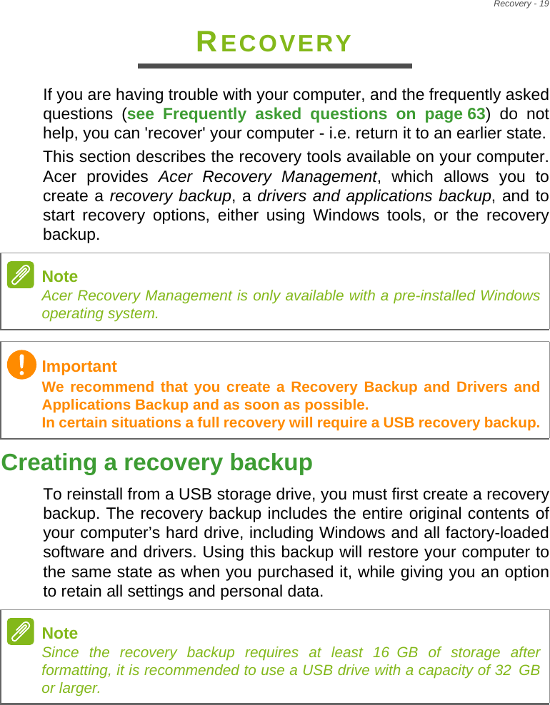 Recovery - 19RECOVERYIf you are having trouble with your computer, and the frequently asked questions (see Frequently asked questions on page 63) do not help, you can &apos;recover&apos; your computer - i.e. return it to an earlier state.This section describes the recovery tools available on your computer. Acer provides Acer Recovery Management, which allows you to create a recovery backup, a drivers and applications backup, and to start recovery options, either using Windows tools, or the recovery backup. Creating a recovery backupTo reinstall from a USB storage drive, you must first create a recovery backup. The recovery backup includes the entire original contents of your computer’s hard drive, including Windows and all factory-loaded software and drivers. Using this backup will restore your computer to the same state as when you purchased it, while giving you an option to retain all settings and personal data.NoteAcer Recovery Management is only available with a pre-installed Windows operating system.ImportantWe recommend that you create a Recovery Backup and Drivers and Applications Backup and as soon as possible. In certain situations a full recovery will require a USB recovery backup.NoteSince the recovery backup requires at least 16 GB  of  storage  after           formatting, it is recommended to use a USB drive with a capacity of 32 GB              or larger.