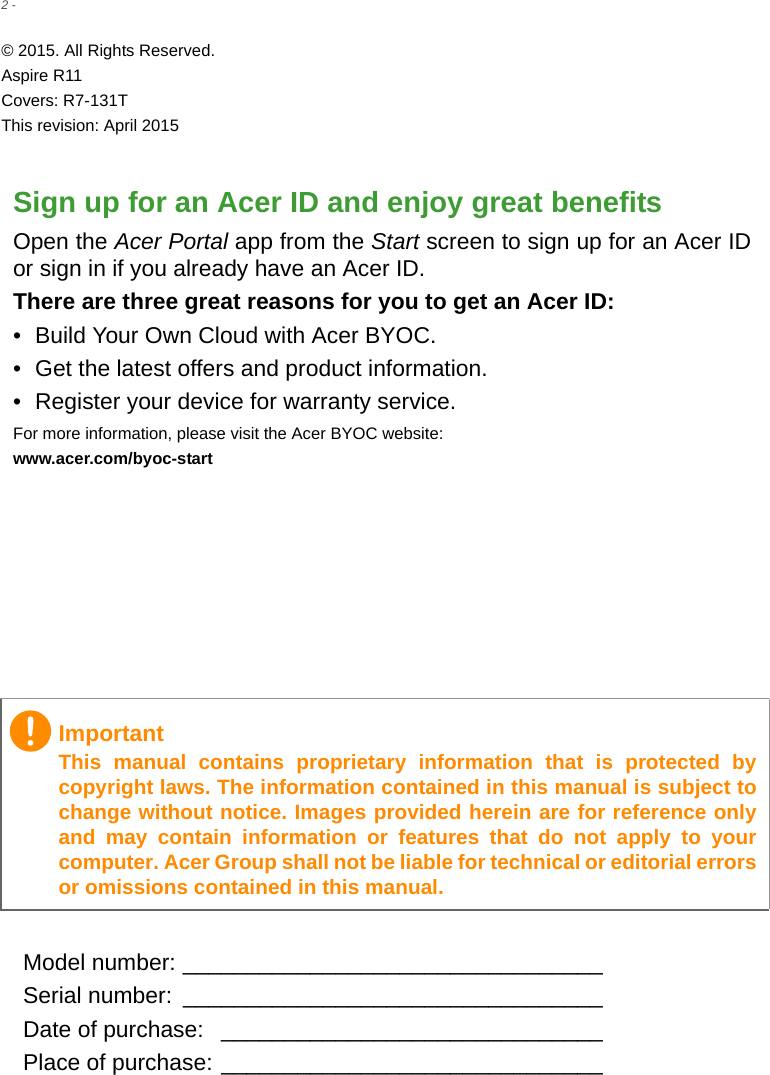 2 - © 2015. All Rights Reserved.Aspire R11Covers: R7-131TThis revision: April 2015Sign up for an Acer ID and enjoy great benefitsOpen the Acer Portal app from the Start screen to sign up for an Acer ID or sign in if you already have an Acer ID.There are three great reasons for you to get an Acer ID:• Build Your Own Cloud with Acer BYOC.• Get the latest offers and product information.• Register your device for warranty service.For more information, please visit the Acer BYOC website:www.acer.com/byoc-startModel number: _________________________________Serial number:  _________________________________Date of purchase:  ______________________________Place of purchase: ______________________________ImportantThis manual contains proprietary information that is protected by copyright laws. The information contained in this manual is subject to change without notice. Images provided herein are for reference only and may contain information or features that do not apply to your computer. Acer Group shall not be liable for technical or editorial errors or omissions contained in this manual.