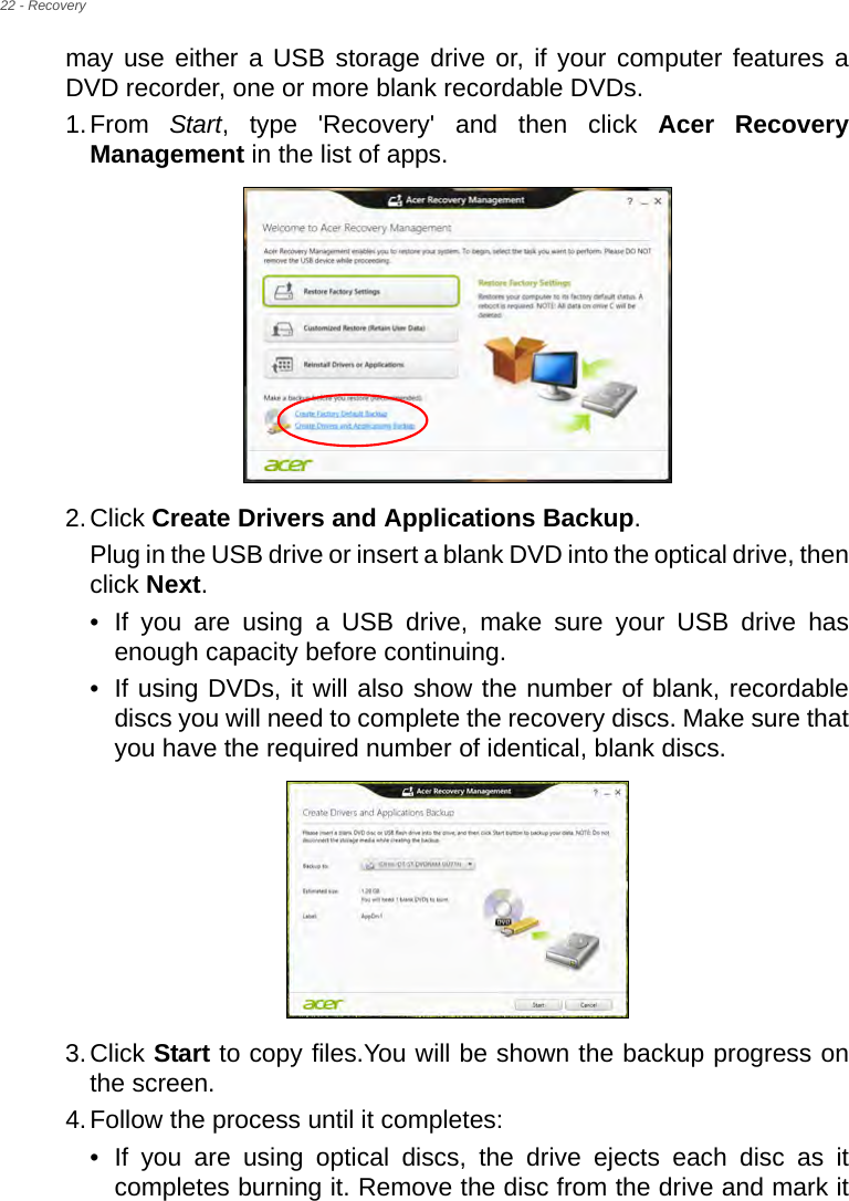 22 - Recoverymay use either a USB storage drive or, if your computer features a DVD recorder, one or more blank recordable DVDs.1.From  Start, type &apos;Recovery&apos; and then click Acer Recovery Management in the list of apps.2.Click Create Drivers and Applications Backup. Plug in the USB drive or insert a blank DVD into the optical drive, then click Next.• If you are using a USB drive, make sure your USB drive has enough capacity before continuing.• If using DVDs, it will also show the number of blank, recordable discs you will need to complete the recovery discs. Make sure that you have the required number of identical, blank discs.3.Click Start to copy files.You will be shown the backup progress on the screen.4.Follow the process until it completes:• If you are using optical discs, the drive ejects each disc as it completes burning it. Remove the disc from the drive and mark it 