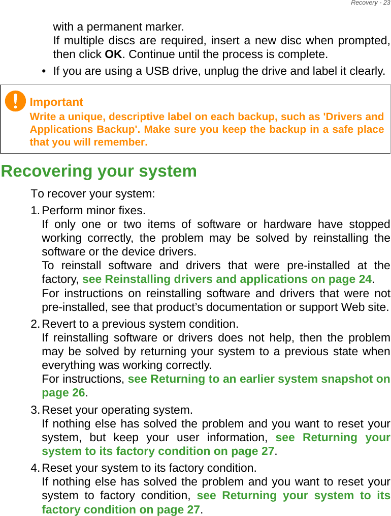 Recovery - 23with a permanent marker. If multiple discs are required, insert a new disc when prompted, then click OK. Continue until the process is complete.• If you are using a USB drive, unplug the drive and label it clearly.Recovering your systemTo recover your system:1.Perform minor fixes. If only one or two items of software or hardware have stopped working correctly, the problem may be solved by reinstalling the software or the device drivers.  To reinstall software and drivers that were pre-installed at the factory, see Reinstalling drivers and applications on page 24.  For instructions on reinstalling software and drivers that were not pre-installed, see that product’s documentation or support Web site.2.Revert to a previous system condition. If reinstalling software or drivers does not help, then the problem may be solved by returning your system to a previous state when everything was working correctly.  For instructions, see Returning to an earlier system snapshot on page 26.3.Reset your operating system. If nothing else has solved the problem and you want to reset your system, but keep your user information, see Returning your system to its factory condition on page 27.4.Reset your system to its factory condition. If nothing else has solved the problem and you want to reset your system to factory condition, see Returning your system to its factory condition on page 27.ImportantWrite a unique, descriptive label on each backup, such as &apos;Drivers and Applications Backup&apos;. Make sure you keep the backup in a safe place that you will remember.