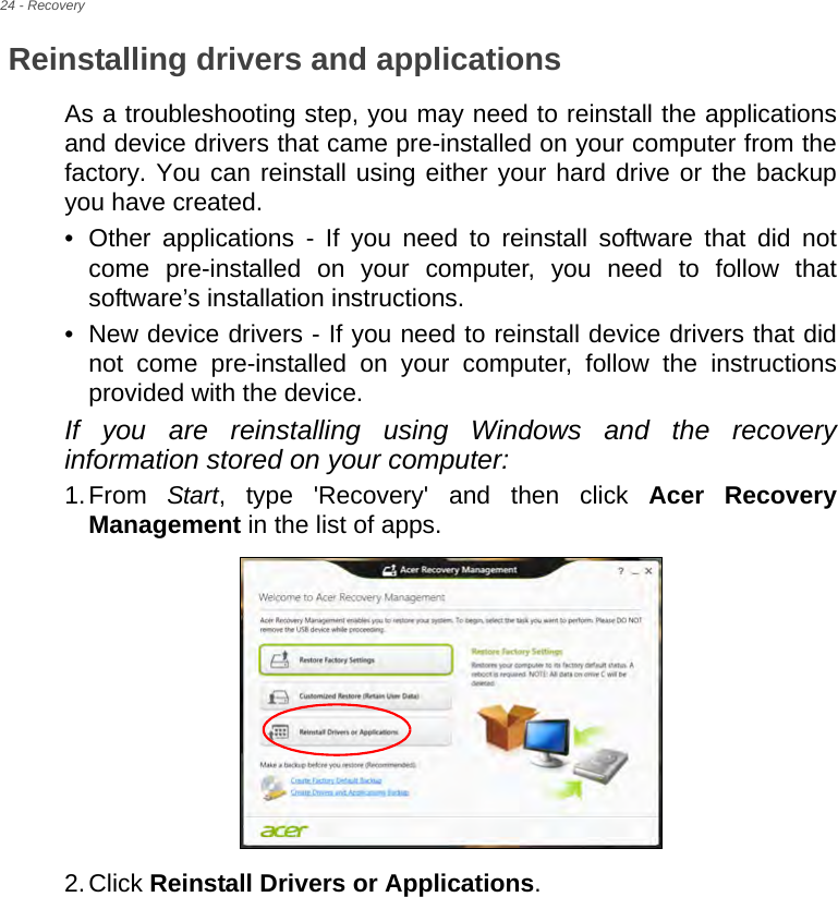 24 - RecoveryReinstalling drivers and applicationsAs a troubleshooting step, you may need to reinstall the applications and device drivers that came pre-installed on your computer from the factory. You can reinstall using either your hard drive or the backup you have created.• Other applications - If you need to reinstall software that did not come pre-installed on your computer, you need to follow that software’s installation instructions. • New device drivers - If you need to reinstall device drivers that did not come pre-installed on your computer, follow the instructions provided with the device.If you are reinstalling using Windows and the recovery information stored on your computer:1.From  Start, type &apos;Recovery&apos; and then click Acer Recovery Management in the list of apps.2.Click Reinstall Drivers or Applications. 