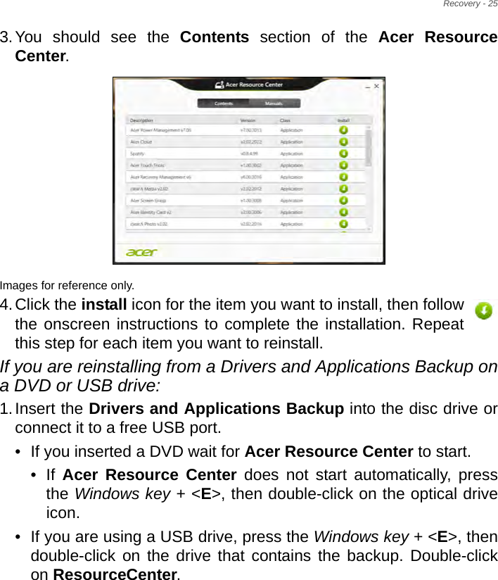 Recovery - 253.You should see the Contents section of the Acer Resource Center. Images for reference only.4.Click the install icon for the item you want to install, then follow the onscreen instructions to complete the installation. Repeat this step for each item you want to reinstall.If you are reinstalling from a Drivers and Applications Backup on a DVD or USB drive:1.Insert the Drivers and Applications Backup into the disc drive or connect it to a free USB port.• If you inserted a DVD wait for Acer Resource Center to start.• If  Acer Resource Center does not start automatically, press the Windows key + &lt;E&gt;, then double-click on the optical drive icon. • If you are using a USB drive, press the Windows key + &lt;E&gt;, then double-click on the drive that contains the backup. Double-click on ResourceCenter.