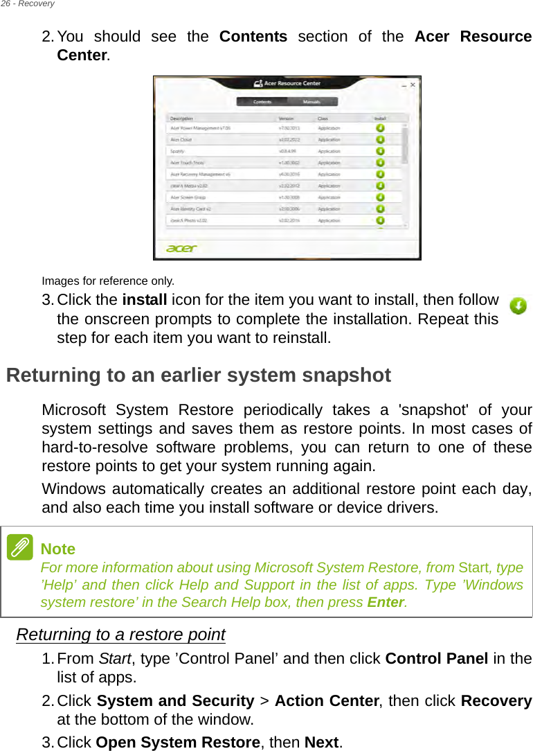 26 - Recovery2.You should see the Contents section of the Acer Resource Center. Images for reference only.3.Click the install icon for the item you want to install, then follow the onscreen prompts to complete the installation. Repeat this step for each item you want to reinstall.Returning to an earlier system snapshotMicrosoft System Restore periodically takes a &apos;snapshot&apos; of your system settings and saves them as restore points. In most cases of hard-to-resolve software problems, you can return to one of these restore points to get your system running again.Windows automatically creates an additional restore point each day, and also each time you install software or device drivers.Returning to a restore point1.From Start, type ’Control Panel’ and then click Control Panel in the list of apps.2.Click System and Security &gt; Action Center, then click Recoveryat the bottom of the window. 3.Click Open System Restore, then Next. NoteFor more information about using Microsoft System Restore, from Start, type ’Help’ and then click Help and Support in the list of apps. Type ’Windows system restore’ in the Search Help box, then press Enter.