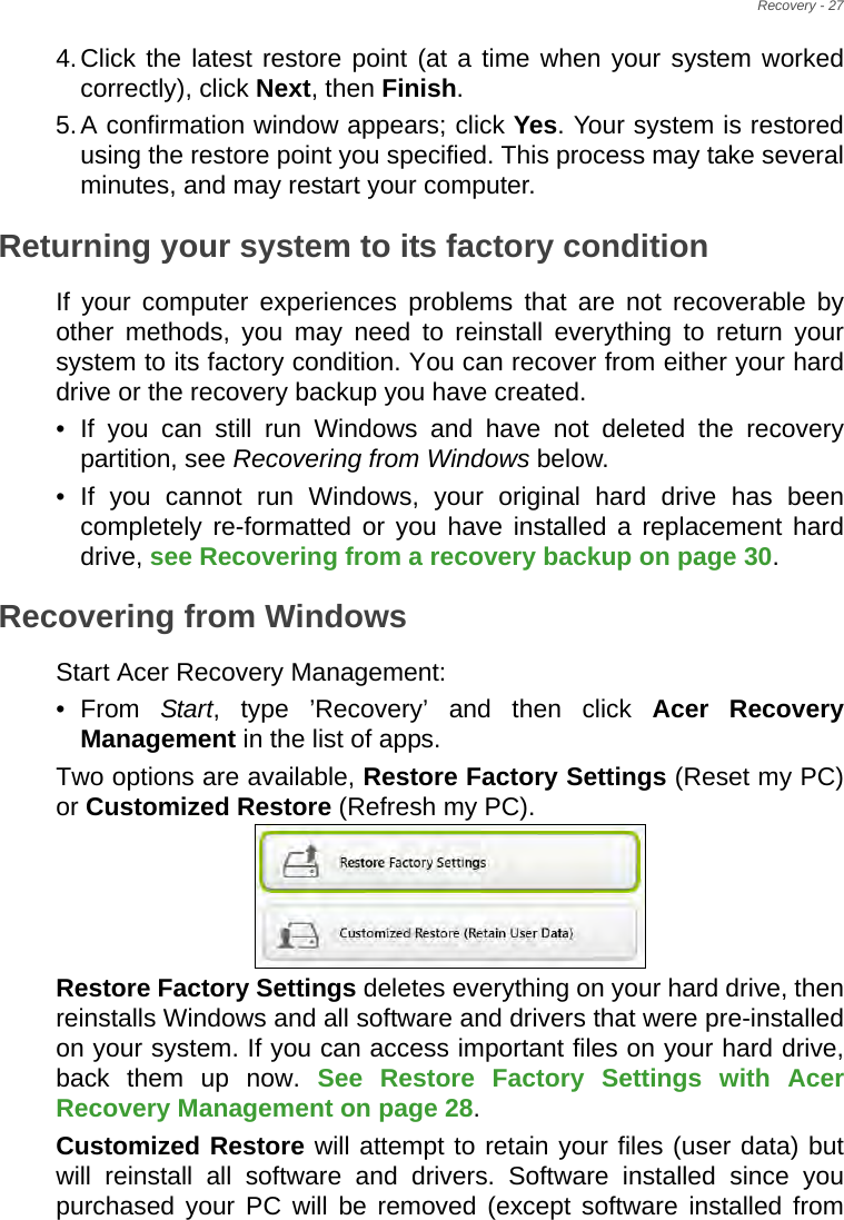 Recovery - 274.Click the latest restore point (at a time when your system worked correctly), click Next, then Finish. 5.A confirmation window appears; click Yes. Your system is restored using the restore point you specified. This process may take several minutes, and may restart your computer.Returning your system to its factory conditionIf your computer experiences problems that are not recoverable by other methods, you may need to reinstall everything to return your system to its factory condition. You can recover from either your hard drive or the recovery backup you have created.• If you can still run Windows and have not deleted the recovery partition, see Recovering from Windows below.• If you cannot run Windows, your original hard drive has been completely re-formatted or you have installed a replacement hard drive, see Recovering from a recovery backup on page 30.Recovering from WindowsStart Acer Recovery Management:•From Start, type ’Recovery’ and then click Acer Recovery Management in the list of apps.Two options are available, Restore Factory Settings (Reset my PC) or Customized Restore (Refresh my PC). Restore Factory Settings deletes everything on your hard drive, then reinstalls Windows and all software and drivers that were pre-installed on your system. If you can access important files on your hard drive, back them up now. See Restore Factory Settings with Acer Recovery Management on page 28.Customized Restore will attempt to retain your files (user data) but will reinstall all software and drivers. Software installed since you purchased your PC will be removed (except software installed from 