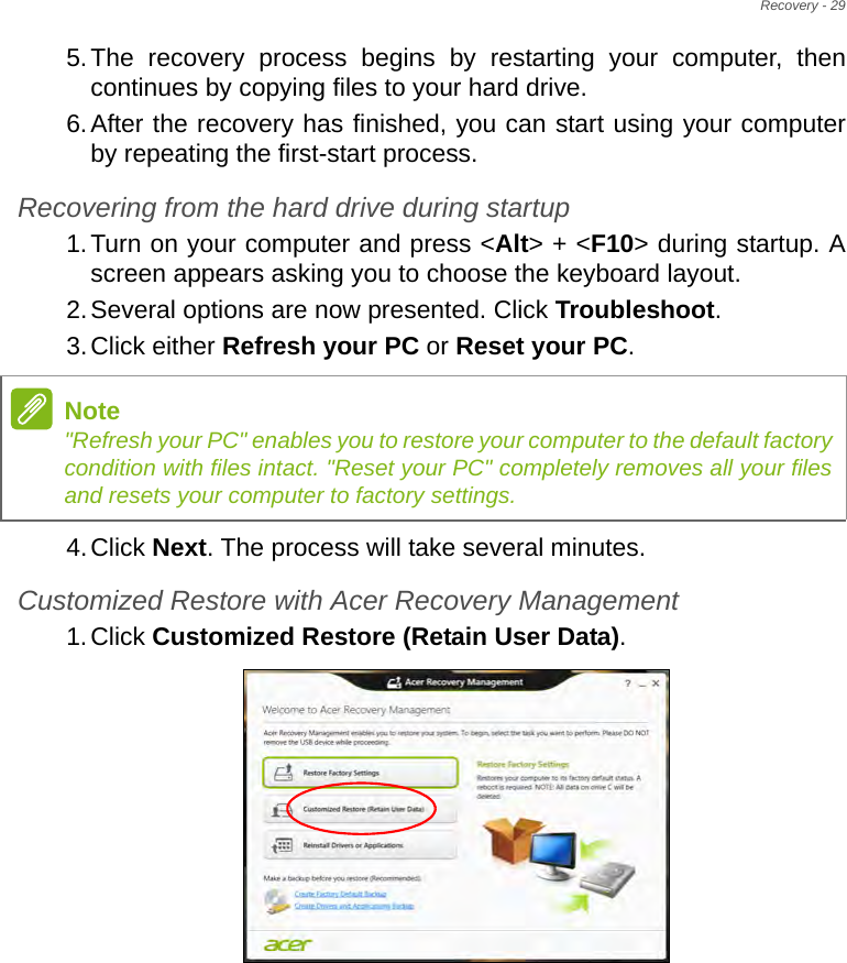 Recovery - 295.The recovery process begins by restarting your computer, then continues by copying files to your hard drive. 6.After the recovery has finished, you can start using your computer by repeating the first-start process.Recovering from the hard drive during startup1.Turn on your computer and press &lt;Alt&gt; + &lt;F10&gt; during startup. A screen appears asking you to choose the keyboard layout.2.Several options are now presented. Click Troubleshoot.3.Click either Refresh your PC or Reset your PC.4.Click Next. The process will take several minutes.Customized Restore with Acer Recovery Management1.Click Customized Restore (Retain User Data).Note&quot;Refresh your PC&quot; enables you to restore your computer to the default factory condition with files intact. &quot;Reset your PC&quot; completely removes all your files and resets your computer to factory settings.