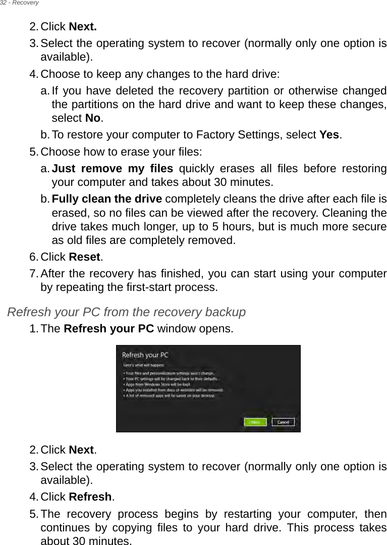 32 - Recovery2.Click Next.3.Select the operating system to recover (normally only one option is available).4.Choose to keep any changes to the hard drive:a.If you have deleted the recovery partition or otherwise changed the partitions on the hard drive and want to keep these changes, select No. b.To restore your computer to Factory Settings, select Yes.5.Choose how to erase your files: a.Just remove my files quickly erases all files before restoring your computer and takes about 30 minutes. b.Fully clean the drive completely cleans the drive after each file is erased, so no files can be viewed after the recovery. Cleaning the drive takes much longer, up to 5 hours, but is much more secure as old files are completely removed. 6.Click Reset. 7.After the recovery has finished, you can start using your computer by repeating the first-start process.Refresh your PC from the recovery backup1.The Refresh your PC window opens.2.Click Next.3.Select the operating system to recover (normally only one option is available).4.Click Refresh. 5.The recovery process begins by restarting your computer, then continues by copying files to your hard drive. This process takes about 30 minutes.