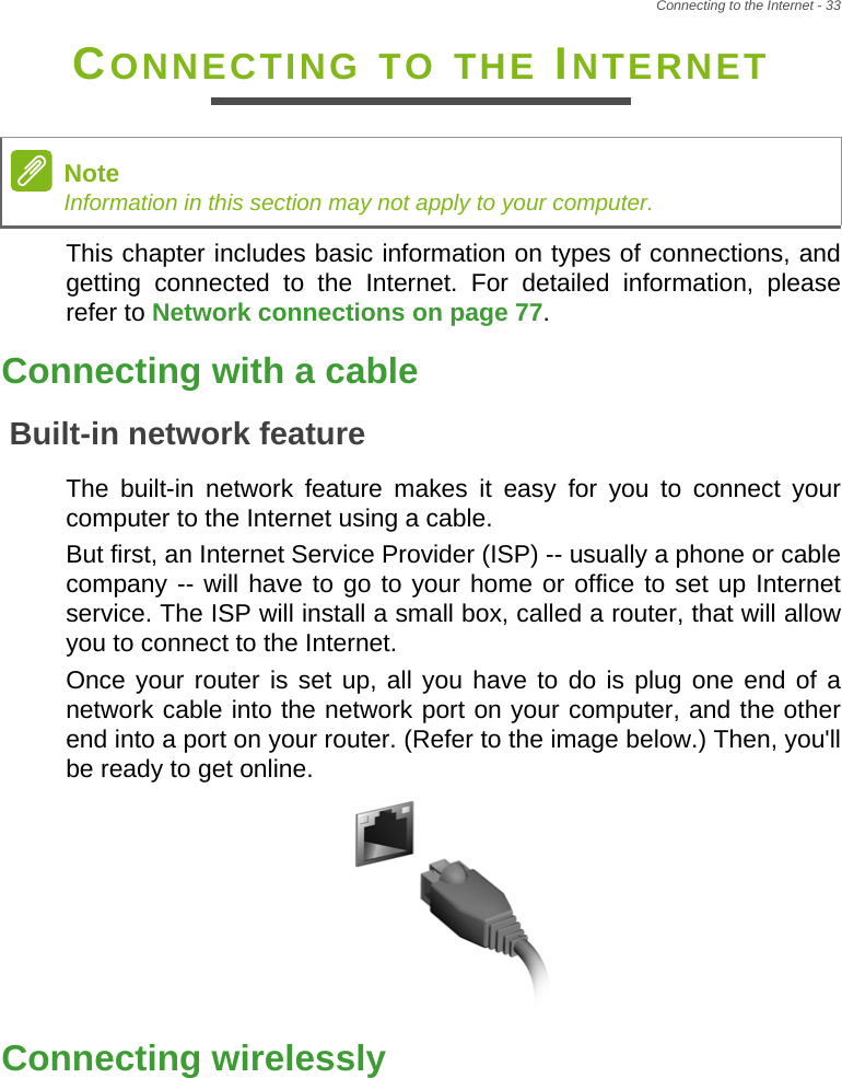 Connecting to the Internet - 33CONNECTING TO THE INTERNETThis chapter includes basic information on types of connections, and getting connected to the Internet. For detailed information, please refer to Network connections on page 77.Connecting with a cableBuilt-in network featureThe built-in network feature makes it easy for you to connect your computer to the Internet using a cable.But first, an Internet Service Provider (ISP) -- usually a phone or cable company -- will have to go to your home or office to set up Internet service. The ISP will install a small box, called a router, that will allow you to connect to the Internet.Once your router is set up, all you have to do is plug one end of a network cable into the network port on your computer, and the other end into a port on your router. (Refer to the image below.) Then, you&apos;ll be ready to get online.Connecting wirelesslyNoteInformation in this section may not apply to your computer.