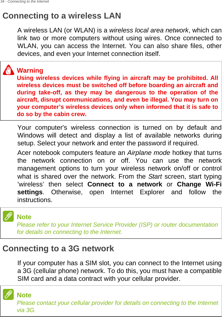 34 - Connecting to the InternetConnecting to a wireless LANA wireless LAN (or WLAN) is a wireless local area network, which can link two or more computers without using wires. Once connected to WLAN, you can access the Internet. You can also share files, other devices, and even your Internet connection itself.Your computer&apos;s wireless connection is turned on by default and Windows will detect and display a list of available networks during setup. Select your network and enter the password if required.Acer notebook computers feature an Airplane mode hotkey that turns the network connection on or off. You can use the network management options to turn your wireless network on/off or control what is shared over the network. From the Start screen, start typing ’wireless’ then select Connect to a network or Change Wi-Fi settings. Otherwise, open Internet Explorer and follow the instructions.Connecting to a 3G networkIf your computer has a SIM slot, you can connect to the Internet using a 3G (cellular phone) network. To do this, you must have a compatible SIM card and a data contract with your cellular provider.WarningUsing wireless devices while flying in aircraft may be prohibited. All wireless devices must be switched off before boarding an aircraft and during take-off, as they may be dangerous to the operation of the aircraft, disrupt communications, and even be illegal. You may turn on your computer’s wireless devices only when informed that it is safe to do so by the cabin crew.NotePlease refer to your Internet Service Provider (ISP) or router documentation for details on connecting to the Internet.NotePlease contact your cellular provider for details on connecting to the Internet via 3G.