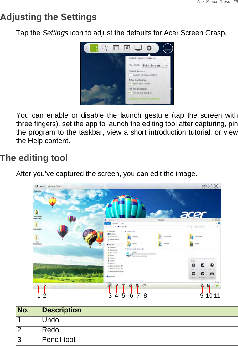 Acer Screen Grasp - 39Adjusting the SettingsTap the Settings icon to adjust the defaults for Acer Screen Grasp.  You can enable or disable the launch gesture (tap the screen with three fingers), set the app to launch the editing tool after capturing, pin the program to the taskbar, view a short introduction tutorial, or view the Help content.The editing toolAfter you’ve captured the screen, you can edit the image. No. Description1 Undo.2 Redo.3 Pencil tool.12 34 5 67 8 10119