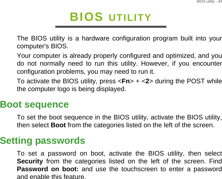 BIOS utility - 43BIOS UTILITYThe BIOS utility is a hardware configuration program built into your computer&apos;s BIOS.Your computer is already properly configured and optimized, and you do not normally need to run this utility. However, if you encounter configuration problems, you may need to run it.To activate the BIOS utility, press &lt;Fn&gt; + &lt;2&gt; during the POST while the computer logo is being displayed.Boot sequenceTo set the boot sequence in the BIOS utility, activate the BIOS utility, then select Boot from the categories listed on the left of the screen. Setting passwordsTo set a password on boot, activate the BIOS utility, then select Security from the categories listed on the left of the screen. Find Password on boot: and use the touchscreen to enter a password and enable this feature.