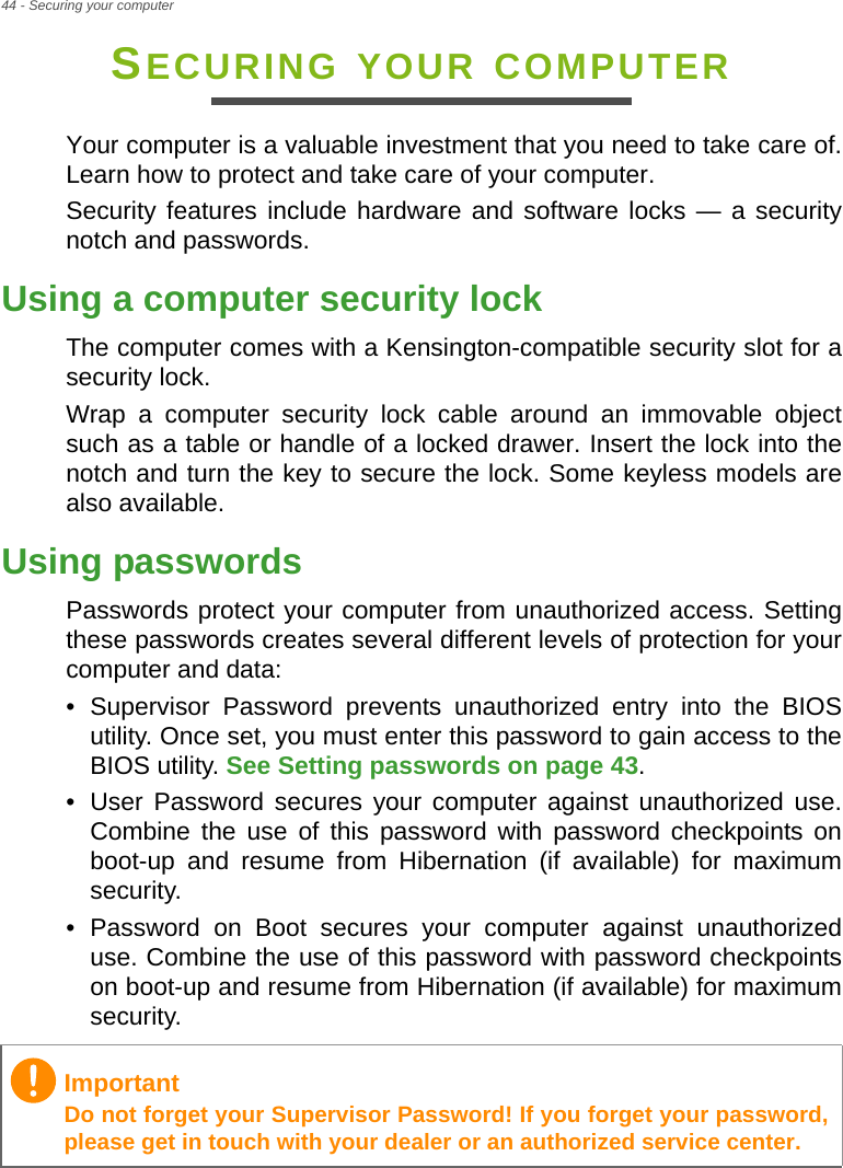 44 - Securing your computerSECURING YOUR COMPUTERYour computer is a valuable investment that you need to take care of. Learn how to protect and take care of your computer.Security features include hardware and software locks — a security notch and passwords.Using a computer security lockThe computer comes with a Kensington-compatible security slot for a security lock.Wrap a computer security lock cable around an immovable object such as a table or handle of a locked drawer. Insert the lock into the notch and turn the key to secure the lock. Some keyless models are also available.Using passwordsPasswords protect your computer from unauthorized access. Setting these passwords creates several different levels of protection for your computer and data:• Supervisor Password prevents unauthorized entry into the BIOS utility. Once set, you must enter this password to gain access to the BIOS utility. See Setting passwords on page 43.• User Password secures your computer against unauthorized use. Combine the use of this password with password checkpoints on boot-up and resume from Hibernation (if available) for maximum security.• Password on Boot secures your computer against unauthorized use. Combine the use of this password with password checkpoints on boot-up and resume from Hibernation (if available) for maximum security.ImportantDo not forget your Supervisor Password! If you forget your password, please get in touch with your dealer or an authorized service center.