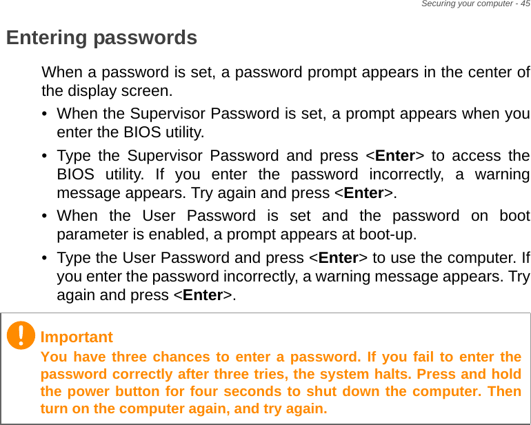 Securing your computer - 45Entering passwordsWhen a password is set, a password prompt appears in the center of the display screen.• When the Supervisor Password is set, a prompt appears when you enter the BIOS utility.• Type the Supervisor Password and press &lt;Enter&gt; to access the BIOS utility. If you enter the password incorrectly, a warning message appears. Try again and press &lt;Enter&gt;.• When the User Password is set and the password on boot parameter is enabled, a prompt appears at boot-up.• Type the User Password and press &lt;Enter&gt; to use the computer. If you enter the password incorrectly, a warning message appears. Try again and press &lt;Enter&gt;.ImportantYou have three chances to enter a password. If you fail to enter the password correctly after three tries, the system halts. Press and hold the power button for four seconds to shut down the computer. Then turn on the computer again, and try again.