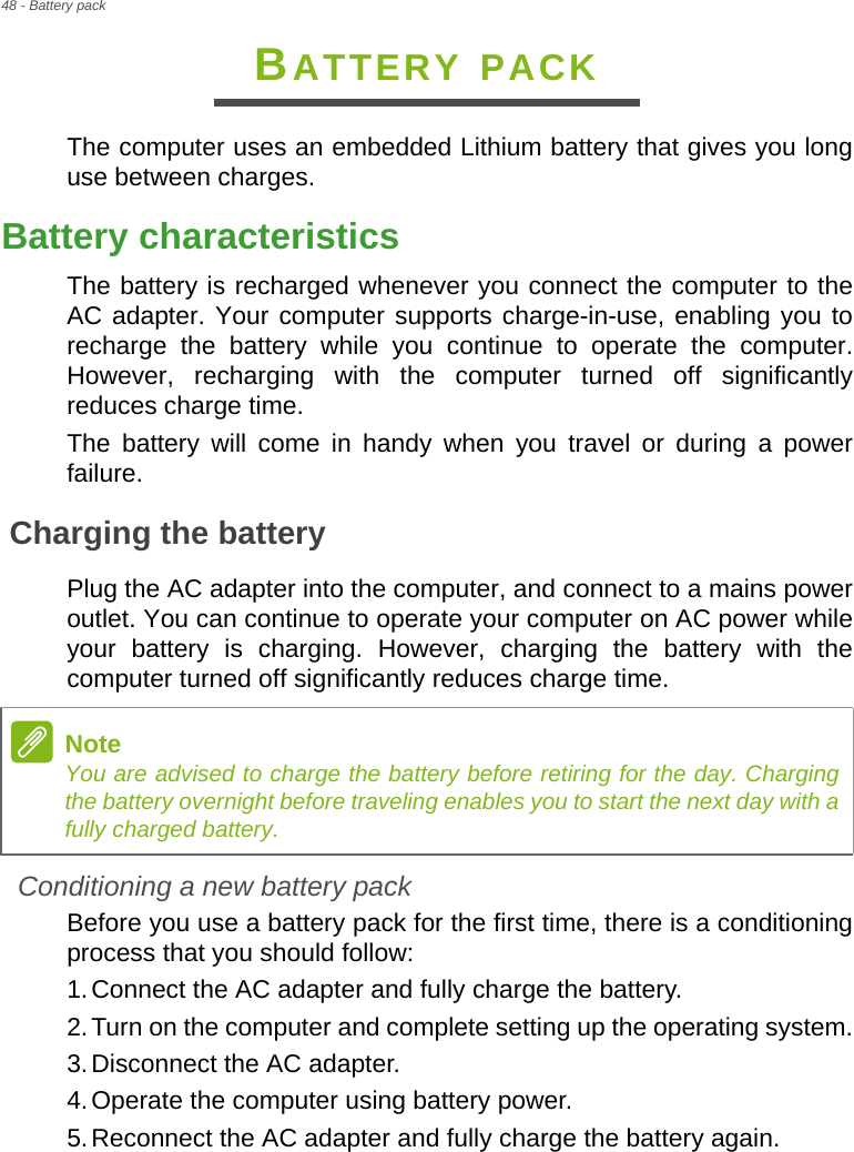 48 - Battery packBATTERY PACKThe computer uses an embedded Lithium battery that gives you long use between charges.Battery characteristicsThe battery is recharged whenever you connect the computer to the AC adapter. Your computer supports charge-in-use, enabling you to recharge the battery while you continue to operate the computer. However, recharging with the computer turned off significantly reduces charge time.The battery will come in handy when you travel or during a power failure. Charging the batteryPlug the AC adapter into the computer, and connect to a mains power outlet. You can continue to operate your computer on AC power while your battery is charging. However, charging the battery with the computer turned off significantly reduces charge time.Conditioning a new battery packBefore you use a battery pack for the first time, there is a conditioning process that you should follow:1.Connect the AC adapter and fully charge the battery.2.Turn on the computer and complete setting up the operating system.3.Disconnect the AC adapter.4.Operate the computer using battery power.5.Reconnect the AC adapter and fully charge the battery again.NoteYou are advised to charge the battery before retiring for the day. Charging the battery overnight before traveling enables you to start the next day with a fully charged battery.