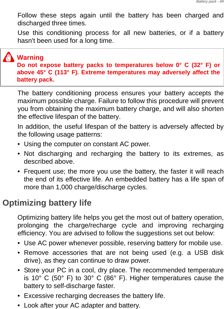 Battery pack - 49Follow these steps again until the battery has been charged and discharged three times.Use this conditioning process for all new batteries, or if a battery hasn&apos;t been used for a long time. The battery conditioning process ensures your battery accepts the maximum possible charge. Failure to follow this procedure will prevent you from obtaining the maximum battery charge, and will also shorten the effective lifespan of the battery.In addition, the useful lifespan of the battery is adversely affected by the following usage patterns:• Using the computer on constant AC power.• Not discharging and recharging the battery to its extremes, as described above.• Frequent use; the more you use the battery, the faster it will reach the end of its effective life. An embedded battery has a life span of more than 1,000 charge/discharge cycles.Optimizing battery lifeOptimizing battery life helps you get the most out of battery operation, prolonging the charge/recharge cycle and improving recharging efficiency. You are advised to follow the suggestions set out below:• Use AC power whenever possible, reserving battery for mobile use.• Remove accessories that are not being used (e.g. a USB disk drive), as they can continue to draw power.• Store your PC in a cool, dry place. The recommended temperature is 10° C (50° F) to 30° C (86° F). Higher temperatures cause the battery to self-discharge faster.• Excessive recharging decreases the battery life.• Look after your AC adapter and battery. WarningDo not expose battery packs to temperatures below 0° C (32° F) or above 45° C (113° F). Extreme temperatures may adversely affect the battery pack.