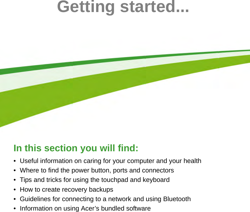  - 5Getting started...In this section you will find:• Useful information on caring for your computer and your health• Where to find the power button, ports and connectors• Tips and tricks for using the touchpad and keyboard• How to create recovery backups• Guidelines for connecting to a network and using Bluetooth• Information on using Acer’s bundled software