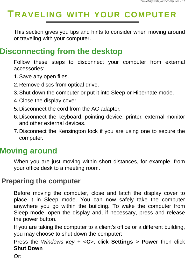 Traveling with your computer - 51TRAVELING WITH YOUR COMPUTERThis section gives you tips and hints to consider when moving around or traveling with your computer.Disconnecting from the desktopFollow these steps to disconnect your computer from external accessories:1.Save any open files.2.Remove discs from optical drive.3.Shut down the computer or put it into Sleep or Hibernate mode.4.Close the display cover.5.Disconnect the cord from the AC adapter.6.Disconnect the keyboard, pointing device, printer, external monitor and other external devices.7.Disconnect the Kensington lock if you are using one to secure the computer.Moving aroundWhen you are just moving within short distances, for example, from your office desk to a meeting room.Preparing the computerBefore moving the computer, close and latch the display cover to place it in Sleep mode. You can now safely take the computer anywhere you go within the building. To wake the computer from Sleep mode, open the display and, if necessary, press and release the power button.If you are taking the computer to a client&apos;s office or a different building, you may choose to shut down the computer: Press the Windows key + &lt;C&gt;, click Settings &gt; Power  then click Shut DownOr: