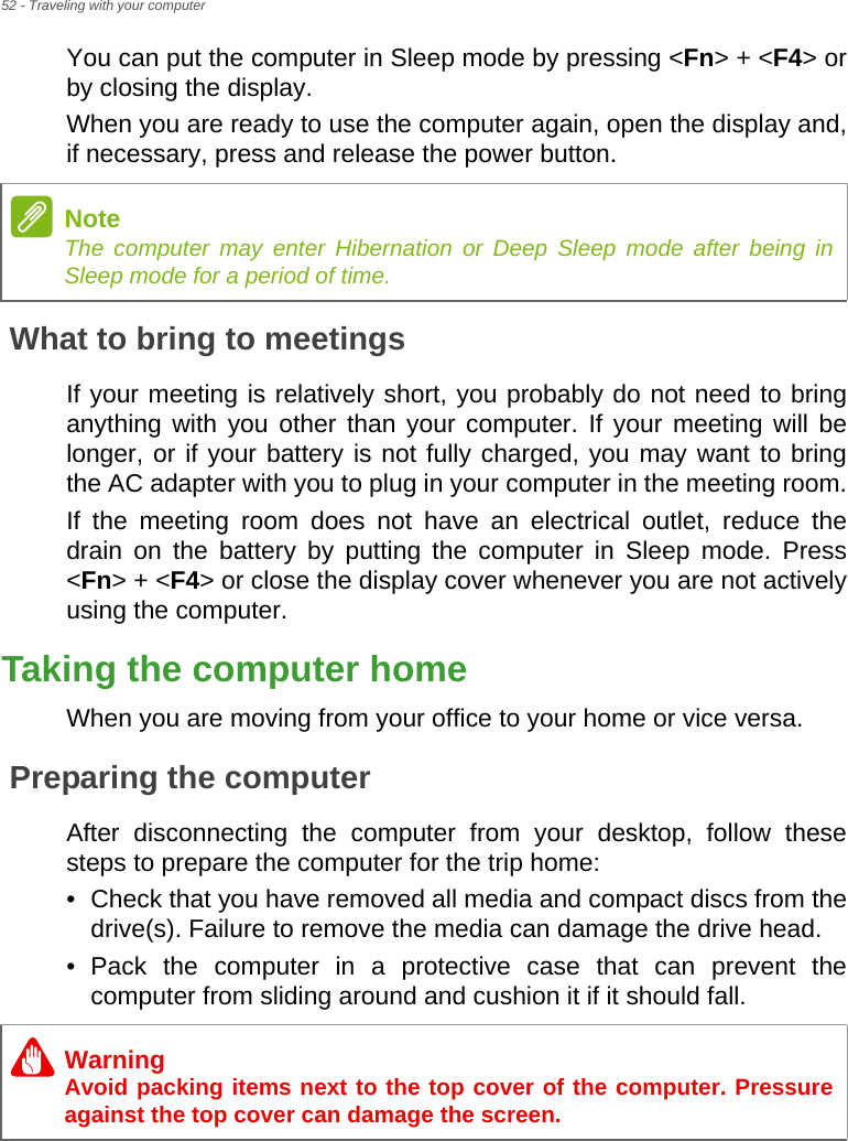 52 - Traveling with your computerYou can put the computer in Sleep mode by pressing &lt;Fn&gt; + &lt;F4&gt; or by closing the display.When you are ready to use the computer again, open the display and, if necessary, press and release the power button.What to bring to meetingsIf your meeting is relatively short, you probably do not need to bring anything with you other than your computer. If your meeting will be longer, or if your battery is not fully charged, you may want to bring the AC adapter with you to plug in your computer in the meeting room.If the meeting room does not have an electrical outlet, reduce the drain on the battery by putting the computer in Sleep mode. Press &lt;Fn&gt; + &lt;F4&gt; or close the display cover whenever you are not actively using the computer.Taking the computer homeWhen you are moving from your office to your home or vice versa.Preparing the computerAfter disconnecting the computer from your desktop, follow these steps to prepare the computer for the trip home:• Check that you have removed all media and compact discs from the drive(s). Failure to remove the media can damage the drive head.• Pack the computer in a protective case that can prevent the computer from sliding around and cushion it if it should fall.NoteThe computer may enter Hibernation or Deep Sleep mode after being in Sleep mode for a period of time.WarningAvoid packing items next to the top cover of the computer. Pressure against the top cover can damage the screen.