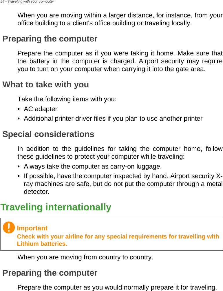 54 - Traveling with your computerWhen you are moving within a larger distance, for instance, from your office building to a client&apos;s office building or traveling locally.Preparing the computerPrepare the computer as if you were taking it home. Make sure that the battery in the computer is charged. Airport security may require you to turn on your computer when carrying it into the gate area.What to take with youTake the following items with you:• AC adapter• Additional printer driver files if you plan to use another printerSpecial considerationsIn addition to the guidelines for taking the computer home, follow these guidelines to protect your computer while traveling:• Always take the computer as carry-on luggage.• If possible, have the computer inspected by hand. Airport security X-ray machines are safe, but do not put the computer through a metal detector.Traveling internationallyWhen you are moving from country to country.Preparing the computerPrepare the computer as you would normally prepare it for traveling.ImportantCheck with your airline for any special requirements for travelling with Lithium batteries.