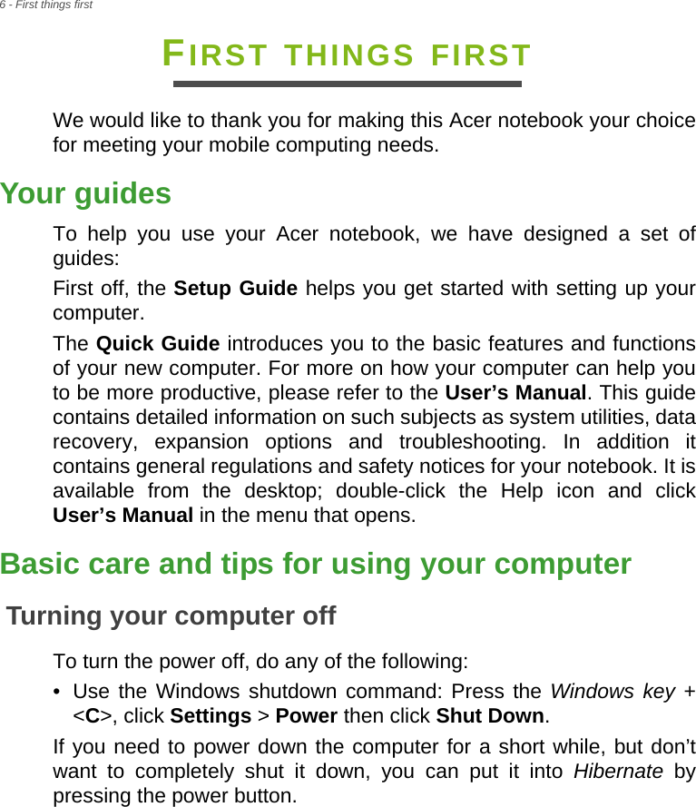 6 - First things firstFIRST THINGS FIRSTWe would like to thank you for making this Acer notebook your choice for meeting your mobile computing needs.Your guidesTo help you use your Acer notebook, we have designed a set of guides:First off, the Setup Guide helps you get started with setting up your computer.The Quick Guide introduces you to the basic features and functions of your new computer. For more on how your computer can help you to be more productive, please refer to the User’s Manual. This guide contains detailed information on such subjects as system utilities, data recovery, expansion options and troubleshooting. In addition it contains general regulations and safety notices for your notebook. It is available from the desktop; double-click the Help icon and click User’s Manual in the menu that opens.Basic care and tips for using your computerTurning your computer offTo turn the power off, do any of the following:• Use the Windows shutdown command: Press the Windows key + &lt;C&gt;, click Settings &gt; Power then click Shut Down.If you need to power down the computer for a short while, but don’t want to completely shut it down, you can put it into Hibernate by pressing the power button.