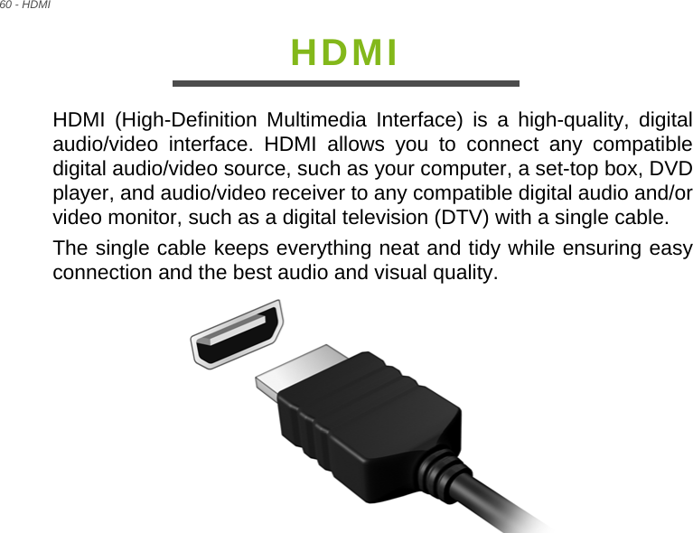 60 - HDMIHDMIHDMI (High-Definition Multimedia Interface) is a high-quality, digital audio/video interface. HDMI allows you to connect any compatible digital audio/video source, such as your computer, a set-top box, DVD player, and audio/video receiver to any compatible digital audio and/or video monitor, such as a digital television (DTV) with a single cable.The single cable keeps everything neat and tidy while ensuring easy connection and the best audio and visual quality.