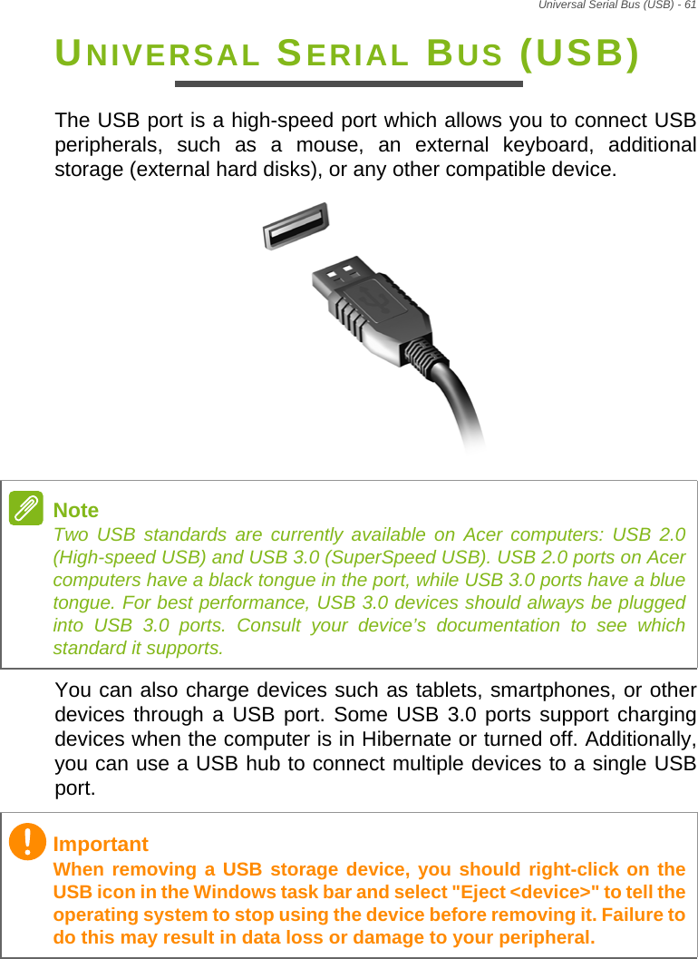 Universal Serial Bus (USB) - 61UNIVERSAL SERIAL BUS (USB)The USB port is a high-speed port which allows you to connect USB peripherals, such as a mouse, an external keyboard, additional storage (external hard disks), or any other compatible device.You can also charge devices such as tablets, smartphones, or other devices through a USB port. Some USB 3.0 ports support charging devices when the computer is in Hibernate or turned off. Additionally, you can use a USB hub to connect multiple devices to a single USB port.NoteTwo USB standards are currently available on Acer computers: USB 2.0 (High-speed USB) and USB 3.0 (SuperSpeed USB). USB 2.0 ports on Acer computers have a black tongue in the port, while USB 3.0 ports have a blue tongue. For best performance, USB 3.0 devices should always be plugged into USB 3.0 ports. Consult your device’s documentation to see which standard it supports.ImportantWhen removing a USB storage device, you should right-click on the USB icon in the Windows task bar and select &quot;Eject &lt;device&gt;&quot; to tell the operating system to stop using the device before removing it. Failure to do this may result in data loss or damage to your peripheral.