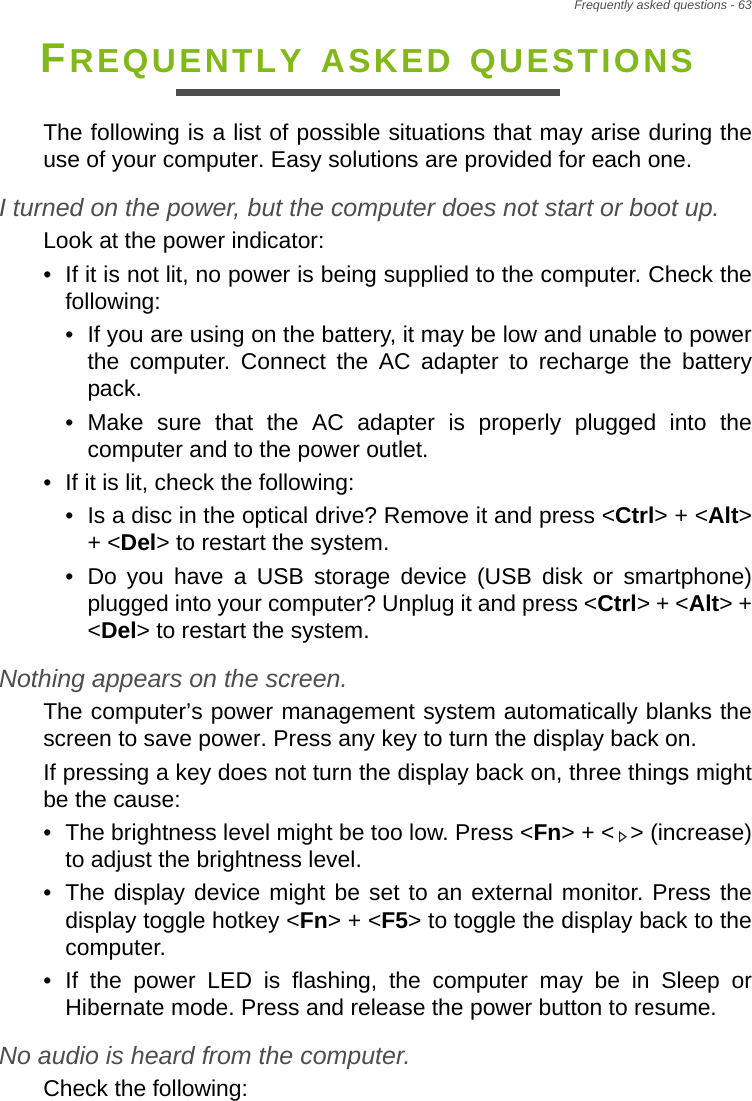 Frequently asked questions - 63FREQUENTLY ASKED QUESTIONSThe following is a list of possible situations that may arise during the use of your computer. Easy solutions are provided for each one.I turned on the power, but the computer does not start or boot up.Look at the power indicator:• If it is not lit, no power is being supplied to the computer. Check the following:• If you are using on the battery, it may be low and unable to power the computer. Connect the AC adapter to recharge the battery pack.• Make sure that the AC adapter is properly plugged into the computer and to the power outlet.• If it is lit, check the following:• Is a disc in the optical drive? Remove it and press &lt;Ctrl&gt; + &lt;Alt&gt; + &lt;Del&gt; to restart the system.• Do you have a USB storage device (USB disk or smartphone) plugged into your computer? Unplug it and press &lt;Ctrl&gt; + &lt;Alt&gt; + &lt;Del&gt; to restart the system.Nothing appears on the screen.The computer’s power management system automatically blanks the screen to save power. Press any key to turn the display back on.If pressing a key does not turn the display back on, three things might be the cause:• The brightness level might be too low. Press &lt;Fn&gt; + &lt; &gt; (increase) to adjust the brightness level.• The display device might be set to an external monitor. Press the display toggle hotkey &lt;Fn&gt; + &lt;F5&gt; to toggle the display back to the computer.• If the power LED is flashing, the computer may be in Sleep or Hibernate mode. Press and release the power button to resume.No audio is heard from the computer.Check the following: