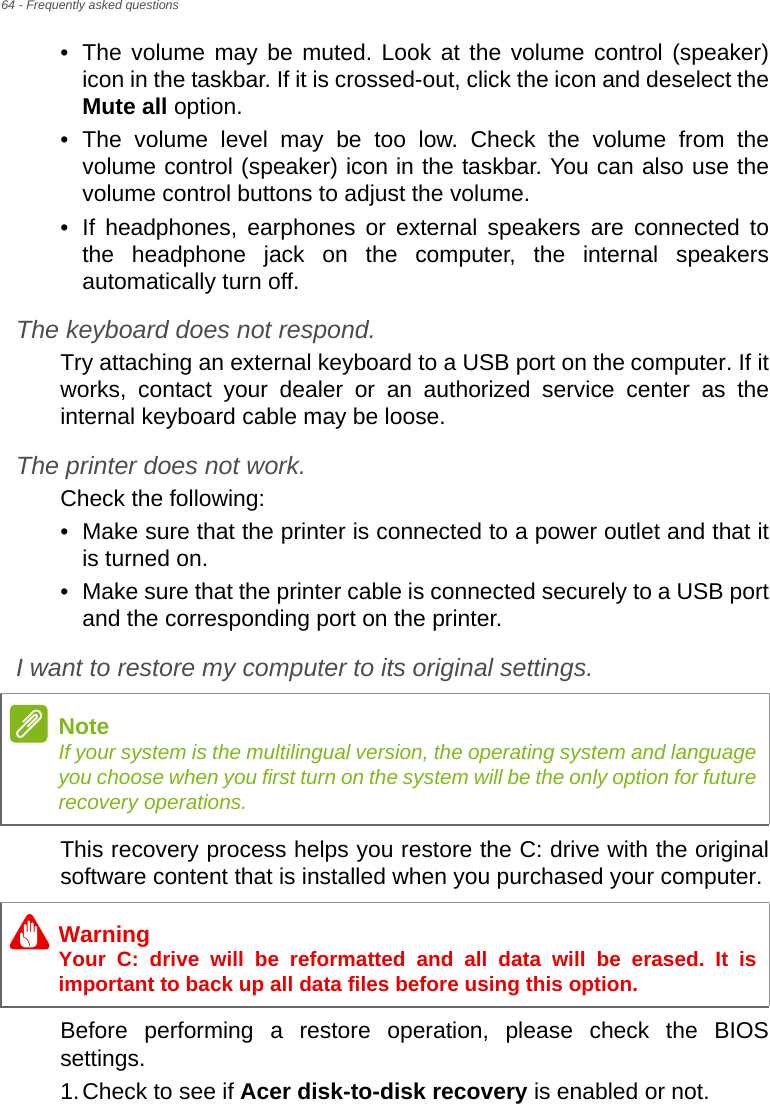 64 - Frequently asked questions• The volume may be muted. Look at the volume control (speaker) icon in the taskbar. If it is crossed-out, click the icon and deselect the Mute all option.• The volume level may be too low. Check the volume from the volume control (speaker) icon in the taskbar. You can also use the volume control buttons to adjust the volume.• If headphones, earphones or external speakers are connected to the headphone jack on the computer, the internal speakers automatically turn off.The keyboard does not respond.Try attaching an external keyboard to a USB port on the computer. If it works, contact your dealer or an authorized service center as the internal keyboard cable may be loose.The printer does not work.Check the following:• Make sure that the printer is connected to a power outlet and that it is turned on.• Make sure that the printer cable is connected securely to a USB port and the corresponding port on the printer.I want to restore my computer to its original settings.This recovery process helps you restore the C: drive with the original software content that is installed when you purchased your computer.Before performing a restore operation, please check the BIOS settings.1.Check to see if Acer disk-to-disk recovery is enabled or not.NoteIf your system is the multilingual version, the operating system and language you choose when you first turn on the system will be the only option for future recovery operations.WarningYour C: drive will be reformatted and all data will be erased. It is important to back up all data files before using this option.