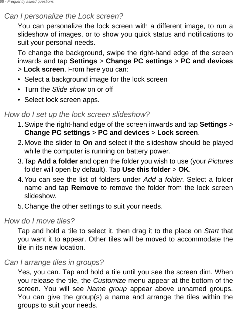 68 - Frequently asked questionsCan I personalize the Lock screen?You can personalize the lock screen with a different image, to run a slideshow of images, or to show you quick status and notifications to suit your personal needs.To change the background, swipe the right-hand edge of the screen inwards and tap Settings &gt; Change PC settings &gt; PC and devices&gt; Lock screen. From here you can:• Select a background image for the lock screen• Turn the Slide show on or off• Select lock screen apps.How do I set up the lock screen slideshow?1.Swipe the right-hand edge of the screen inwards and tap Settings &gt; Change PC settings &gt; PC and devices &gt; Lock screen.2.Move the slider to On and select if the slideshow should be played while the computer is running on battery power.3.Tap Add a folder and open the folder you wish to use (your Picturesfolder will open by default). Tap Use this folder &gt; OK.4.You can see the list of folders under Add a folder. Select a folder name and tap Remove to remove the folder from the lock screen slideshow.5.Change the other settings to suit your needs.How do I move tiles?Tap and hold a tile to select it, then drag it to the place on Start that you want it to appear. Other tiles will be moved to accommodate the tile in its new location.Can I arrange tiles in groups?Yes, you can. Tap and hold a tile until you see the screen dim. When you release the tile, the Customize menu appear at the bottom of the screen. You will see Name group appear above unnamed groups. You can give the group(s) a name and arrange the tiles within the groups to suit your needs.