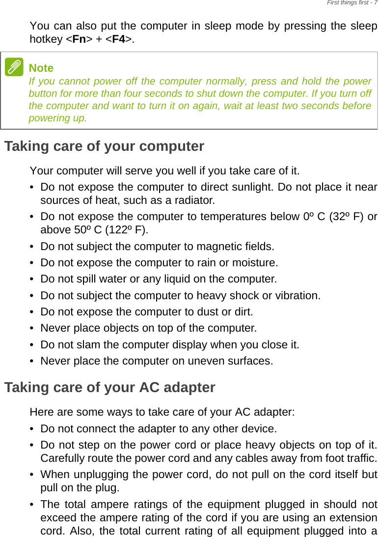 First things first - 7You can also put the computer in sleep mode by pressing the sleep hotkey &lt;Fn&gt; + &lt;F4&gt;.Taking care of your computerYour computer will serve you well if you take care of it.• Do not expose the computer to direct sunlight. Do not place it near sources of heat, such as a radiator.• Do not expose the computer to temperatures below 0º C (32º F) or above 50º C (122º F).• Do not subject the computer to magnetic fields.• Do not expose the computer to rain or moisture.• Do not spill water or any liquid on the computer.• Do not subject the computer to heavy shock or vibration.• Do not expose the computer to dust or dirt.• Never place objects on top of the computer.• Do not slam the computer display when you close it.• Never place the computer on uneven surfaces.Taking care of your AC adapterHere are some ways to take care of your AC adapter:• Do not connect the adapter to any other device.• Do not step on the power cord or place heavy objects on top of it. Carefully route the power cord and any cables away from foot traffic.• When unplugging the power cord, do not pull on the cord itself but pull on the plug.• The total ampere ratings of the equipment plugged in should not exceed the ampere rating of the cord if you are using an extension cord. Also, the total current rating of all equipment plugged into a NoteIf you cannot power off the computer normally, press and hold the power button for more than four seconds to shut down the computer. If you turn off the computer and want to turn it on again, wait at least two seconds before powering up.