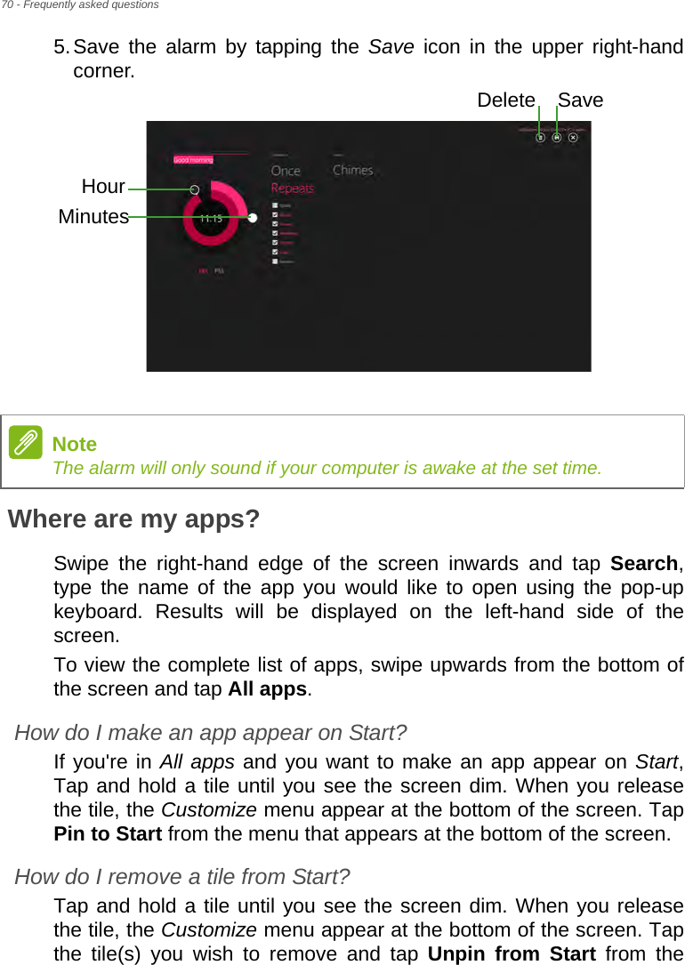 70 - Frequently asked questions5.Save the alarm by tapping the Save icon in the upper right-hand corner. Where are my apps?Swipe the right-hand edge of the screen inwards and tap Search, type the name of the app you would like to open using the pop-up keyboard. Results will be displayed on the left-hand side of the screen.To view the complete list of apps, swipe upwards from the bottom of the screen and tap All apps.How do I make an app appear on Start?If you&apos;re in All apps and you want to make an app appear on Start, Tap and hold a tile until you see the screen dim. When you release the tile, the Customize menu appear at the bottom of the screen. Tap Pin to Start from the menu that appears at the bottom of the screen.How do I remove a tile from Start?Tap and hold a tile until you see the screen dim. When you release the tile, the Customize menu appear at the bottom of the screen. Tap the tile(s) you wish to remove and tap Unpin from Start from the HourMinutesSaveDeleteNoteThe alarm will only sound if your computer is awake at the set time.