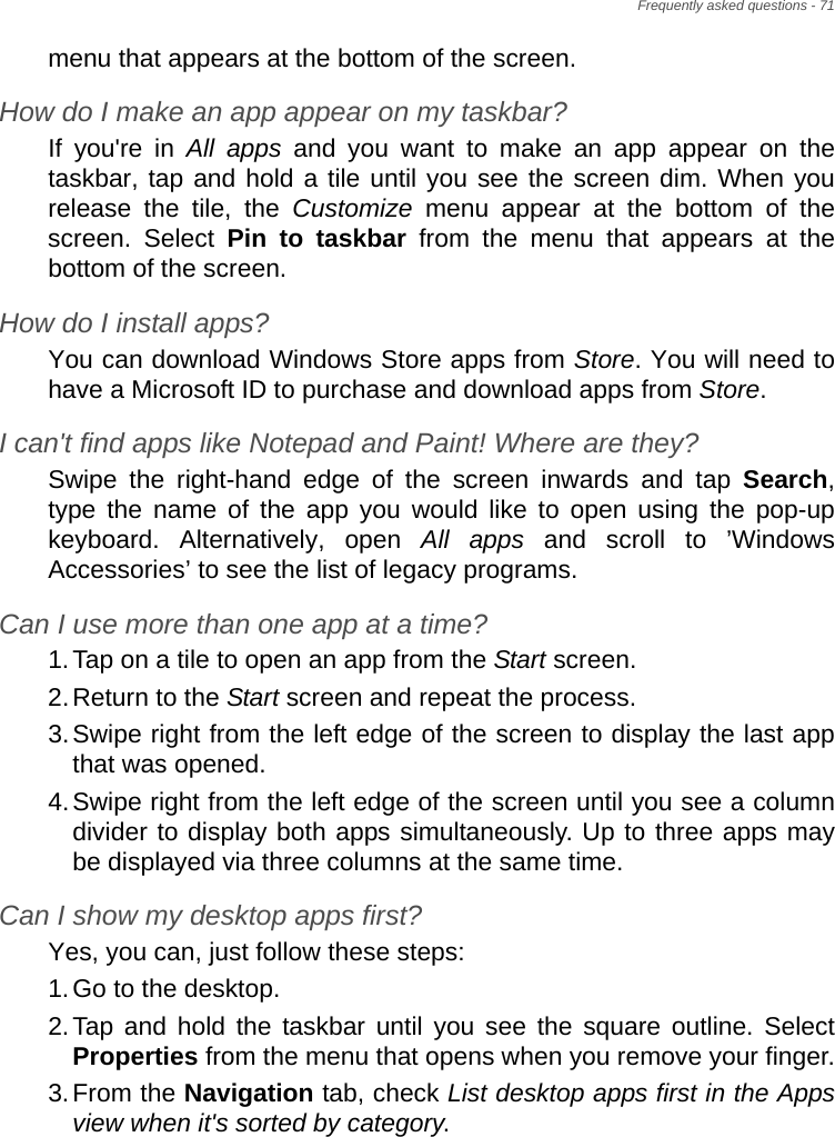 Frequently asked questions - 71menu that appears at the bottom of the screen.How do I make an app appear on my taskbar?If you&apos;re in All apps and you want to make an app appear on the taskbar, tap and hold a tile until you see the screen dim. When you release the tile, the Customize menu appear at the bottom of the screen. Select Pin to taskbar from the menu that appears at the bottom of the screen.How do I install apps?You can download Windows Store apps from Store. You will need to have a Microsoft ID to purchase and download apps from Store. I can&apos;t find apps like Notepad and Paint! Where are they?Swipe the right-hand edge of the screen inwards and tap Search, type the name of the app you would like to open using the pop-up keyboard. Alternatively, open All apps and scroll to ’Windows Accessories’ to see the list of legacy programs.Can I use more than one app at a time?1.Tap on a tile to open an app from the Start screen.2.Return to the Start screen and repeat the process.3.Swipe right from the left edge of the screen to display the last app that was opened.4.Swipe right from the left edge of the screen until you see a column divider to display both apps simultaneously. Up to three apps may be displayed via three columns at the same time.Can I show my desktop apps first?Yes, you can, just follow these steps:1.Go to the desktop.2.Tap and hold the taskbar until you see the square outline. Select Properties from the menu that opens when you remove your finger.3.From the Navigation tab, check List desktop apps first in the Apps view when it&apos;s sorted by category.