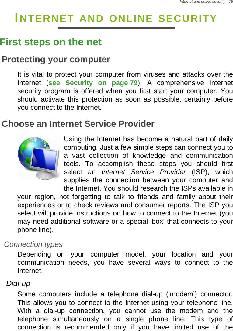 Internet and online security - 75INTERNET AND ONLINE SECURITYFirst steps on the netProtecting your computerIt is vital to protect your computer from viruses and attacks over the Internet (see Security on page 79). A comprehensive Internet security program is offered when you first start your computer. You should activate this protection as soon as possible, certainly before you connect to the Internet.Choose an Internet Service ProviderUsing the Internet has become a natural part of daily computing. Just a few simple steps can connect you to a vast collection of knowledge and communication tools. To accomplish these steps you should first select an Internet Service Provider (ISP), which supplies the connection between your computer and the Internet. You should research the ISPs available in your region, not forgetting to talk to friends and family about their experiences or to check reviews and consumer reports. The ISP you select will provide instructions on how to connect to the Internet (you may need additional software or a special ‘box’ that connects to your phone line).Connection typesDepending on your computer model, your location and your communication needs, you have several ways to connect to the Internet. Dial-upSome computers include a telephone dial-up (‘modem’) connector. This allows you to connect to the Internet using your telephone line. With a dial-up connection, you cannot use the modem and the telephone simultaneously on a single phone line. This type of connection is recommended only if you have limited use of the 