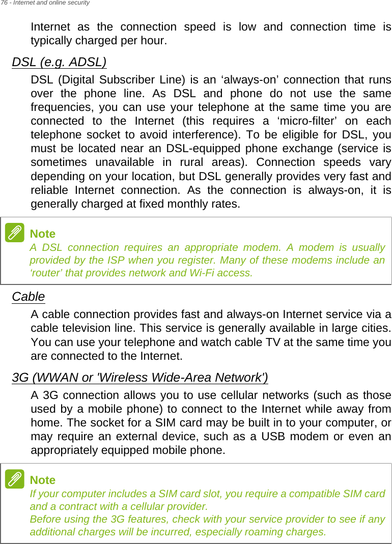 76 - Internet and online securityInternet as the connection speed is low and connection time is typically charged per hour. DSL (e.g. ADSL)DSL (Digital Subscriber Line) is an ‘always-on’ connection that runs over the phone line. As DSL and phone do not use the same frequencies, you can use your telephone at the same time you are connected to the Internet (this requires a ‘micro-filter’ on each telephone socket to avoid interference). To be eligible for DSL, you must be located near an DSL-equipped phone exchange (service is sometimes unavailable in rural areas). Connection speeds vary depending on your location, but DSL generally provides very fast and reliable Internet connection. As the connection is always-on, it is generally charged at fixed monthly rates.CableA cable connection provides fast and always-on Internet service via a cable television line. This service is generally available in large cities. You can use your telephone and watch cable TV at the same time you are connected to the Internet. 3G (WWAN or &apos;Wireless Wide-Area Network&apos;)A 3G connection allows you to use cellular networks (such as those used by a mobile phone) to connect to the Internet while away from home. The socket for a SIM card may be built in to your computer, or may require an external device, such as a USB modem or even an appropriately equipped mobile phone.NoteA DSL connection requires an appropriate modem. A modem is usually provided by the ISP when you register. Many of these modems include an ‘router’ that provides network and Wi-Fi access.NoteIf your computer includes a SIM card slot, you require a compatible SIM card and a contract with a cellular provider.  Before using the 3G features, check with your service provider to see if any additional charges will be incurred, especially roaming charges.