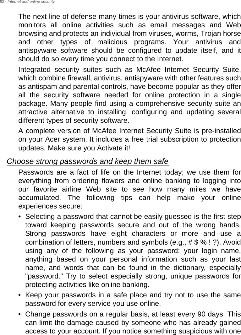 82 - Internet and online securityThe next line of defense many times is your antivirus software, which monitors all online activities such as email messages and Web browsing and protects an individual from viruses, worms, Trojan horse and other types of malicious programs. Your antivirus and antispyware software should be configured to update itself, and it should do so every time you connect to the Internet. Integrated security suites such as McAfee Internet Security Suite, which combine firewall, antivirus, antispyware with other features such as antispam and parental controls, have become popular as they offer all the security software needed for online protection in a single package. Many people find using a comprehensive security suite an attractive alternative to installing, configuring and updating several different types of security software. A complete version of McAfee Internet Security Suite is pre-installed on your Acer system. It includes a free trial subscription to protection updates. Make sure you Activate it!Choose strong passwords and keep them safePasswords are a fact of life on the Internet today; we use them for everything from ordering flowers and online banking to logging into our favorite airline Web site to see how many miles we have accumulated. The following tips can help make your online experiences secure: • Selecting a password that cannot be easily guessed is the first step toward keeping passwords secure and out of the wrong hands. Strong passwords have eight characters or more and use a combination of letters, numbers and symbols (e.g., # $ % ! ?). Avoid using any of the following as your password: your login name, anything based on your personal information such as your last name, and words that can be found in the dictionary, especially &quot;password.&quot; Try to select especially strong, unique passwords for protecting activities like online banking. • Keep your passwords in a safe place and try not to use the same password for every service you use online. • Change passwords on a regular basis, at least every 90 days. This can limit the damage caused by someone who has already gained access to your account. If you notice something suspicious with one 