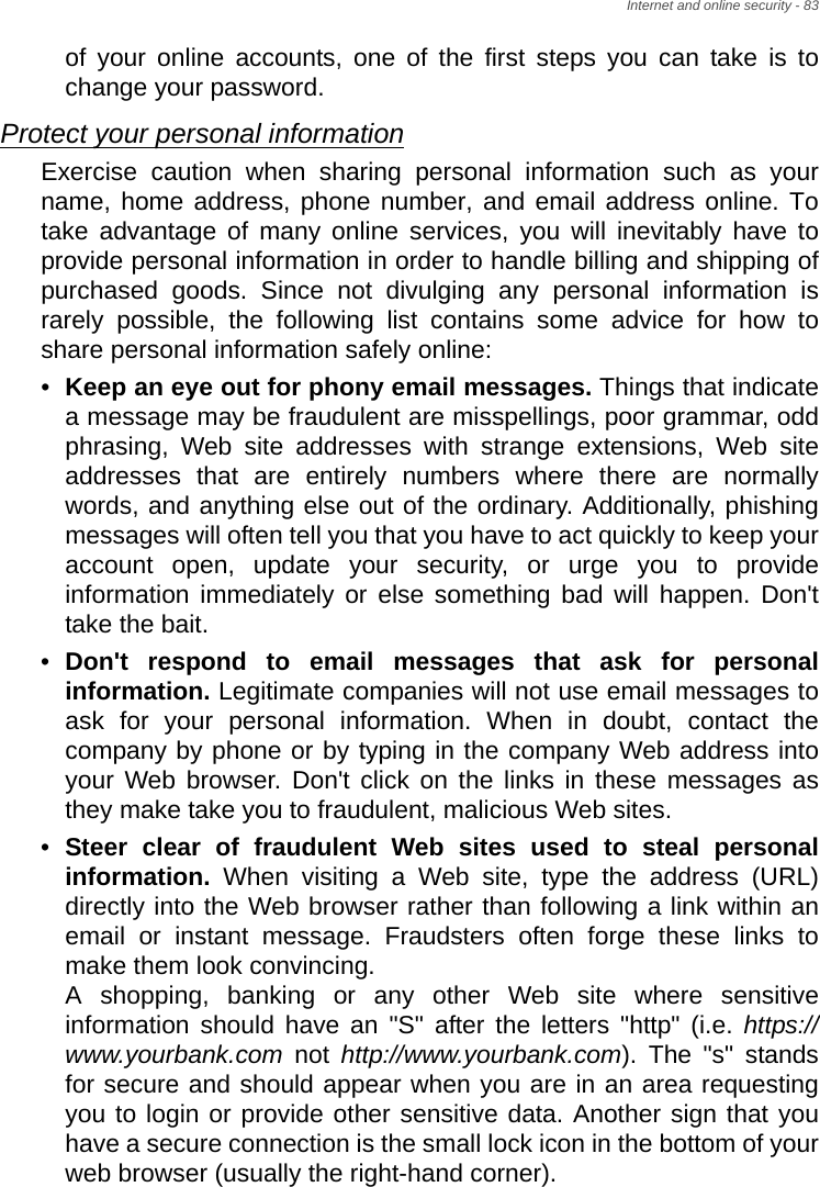 Internet and online security - 83of your online accounts, one of the first steps you can take is to change your password. Protect your personal informationExercise caution when sharing personal information such as your name, home address, phone number, and email address online. To take advantage of many online services, you will inevitably have to provide personal information in order to handle billing and shipping of purchased goods. Since not divulging any personal information is rarely possible, the following list contains some advice for how to share personal information safely online: •Keep an eye out for phony email messages. Things that indicate a message may be fraudulent are misspellings, poor grammar, odd phrasing, Web site addresses with strange extensions, Web site addresses that are entirely numbers where there are normally words, and anything else out of the ordinary. Additionally, phishing messages will often tell you that you have to act quickly to keep your account open, update your security, or urge you to provide information immediately or else something bad will happen. Don&apos;t take the bait. •Don&apos;t respond to email messages that ask for personal information. Legitimate companies will not use email messages to ask for your personal information. When in doubt, contact the company by phone or by typing in the company Web address into your Web browser. Don&apos;t click on the links in these messages as they make take you to fraudulent, malicious Web sites. •Steer clear of fraudulent Web sites used to steal personal information. When visiting a Web site, type the address (URL) directly into the Web browser rather than following a link within an email or instant message. Fraudsters often forge these links to make them look convincing.  A shopping, banking or any other Web site where sensitive information should have an &quot;S&quot; after the letters &quot;http&quot; (i.e. https://www.yourbank.com not http://www.yourbank.com). The &quot;s&quot; stands for secure and should appear when you are in an area requesting you to login or provide other sensitive data. Another sign that you have a secure connection is the small lock icon in the bottom of your web browser (usually the right-hand corner). 