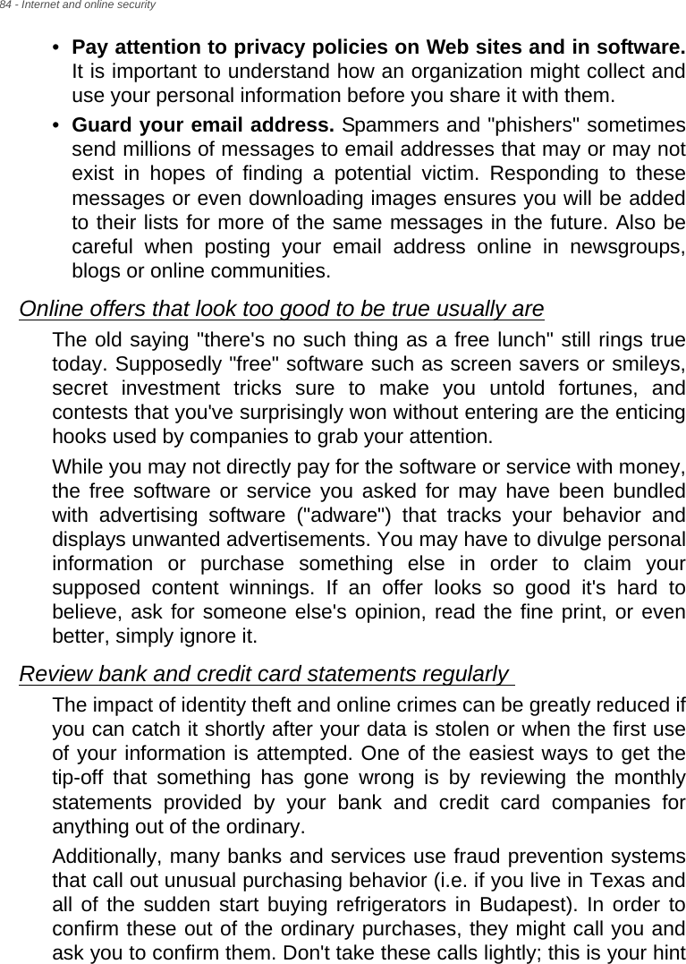 84 - Internet and online security•Pay attention to privacy policies on Web sites and in software.It is important to understand how an organization might collect and use your personal information before you share it with them. •Guard your email address. Spammers and &quot;phishers&quot; sometimes send millions of messages to email addresses that may or may not exist in hopes of finding a potential victim. Responding to these messages or even downloading images ensures you will be added to their lists for more of the same messages in the future. Also be careful when posting your email address online in newsgroups, blogs or online communities. Online offers that look too good to be true usually areThe old saying &quot;there&apos;s no such thing as a free lunch&quot; still rings true today. Supposedly &quot;free&quot; software such as screen savers or smileys, secret investment tricks sure to make you untold fortunes, and contests that you&apos;ve surprisingly won without entering are the enticing hooks used by companies to grab your attention. While you may not directly pay for the software or service with money, the free software or service you asked for may have been bundled with advertising software (&quot;adware&quot;) that tracks your behavior and displays unwanted advertisements. You may have to divulge personal information or purchase something else in order to claim your supposed content winnings. If an offer looks so good it&apos;s hard to believe, ask for someone else&apos;s opinion, read the fine print, or even better, simply ignore it. Review bank and credit card statements regularly The impact of identity theft and online crimes can be greatly reduced if you can catch it shortly after your data is stolen or when the first use of your information is attempted. One of the easiest ways to get the tip-off that something has gone wrong is by reviewing the monthly statements provided by your bank and credit card companies for anything out of the ordinary. Additionally, many banks and services use fraud prevention systems that call out unusual purchasing behavior (i.e. if you live in Texas and all of the sudden start buying refrigerators in Budapest). In order to confirm these out of the ordinary purchases, they might call you and ask you to confirm them. Don&apos;t take these calls lightly; this is your hint 