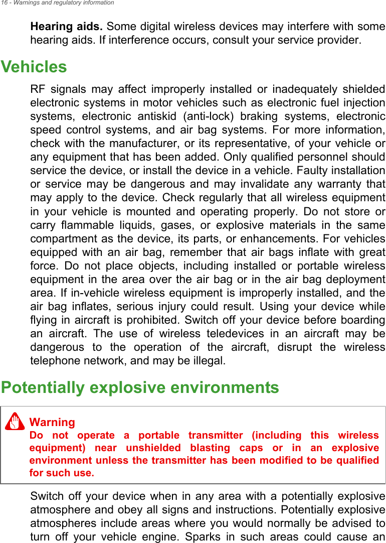 16 - Warnings and regulatory informationHearing aids. Some digital wireless devices may interfere with some hearing aids. If interference occurs, consult your service provider.VehiclesRF signals may affect improperly installed or inadequately shielded electronic systems in motor vehicles such as electronic fuel injection systems, electronic antiskid (anti-lock) braking systems, electronic speed control systems, and air bag systems. For more information, check with the manufacturer, or its representative, of your vehicle or any equipment that has been added. Only qualified personnel should service the device, or install the device in a vehicle. Faulty installation or service may be dangerous and may invalidate any warranty that may apply to the device. Check regularly that all wireless equipment in your vehicle is mounted and operating properly. Do not store or carry flammable liquids, gases, or explosive materials in the same compartment as the device, its parts, or enhancements. For vehicles equipped with an air bag, remember that air bags inflate with great force. Do not place objects, including installed or portable wireless equipment in the area over the air bag or in the air bag deployment area. If in-vehicle wireless equipment is improperly installed, and the air bag inflates, serious injury could result. Using your device while flying in aircraft is prohibited. Switch off your device before boarding an aircraft. The use of wireless teledevices in an aircraft may be dangerous to the operation of the aircraft, disrupt the wireless telephone network, and may be illegal.Potentially explosive environmentsSwitch off your device when in any area with a potentially explosive atmosphere and obey all signs and instructions. Potentially explosive atmospheres include areas where you would normally be advised to turn off your vehicle engine. Sparks in such areas could cause an WarningDo not operate a portable transmitter (including this wireless equipment) near unshielded blasting caps or in an explosive environment unless the transmitter has been modified to be qualified for such use.