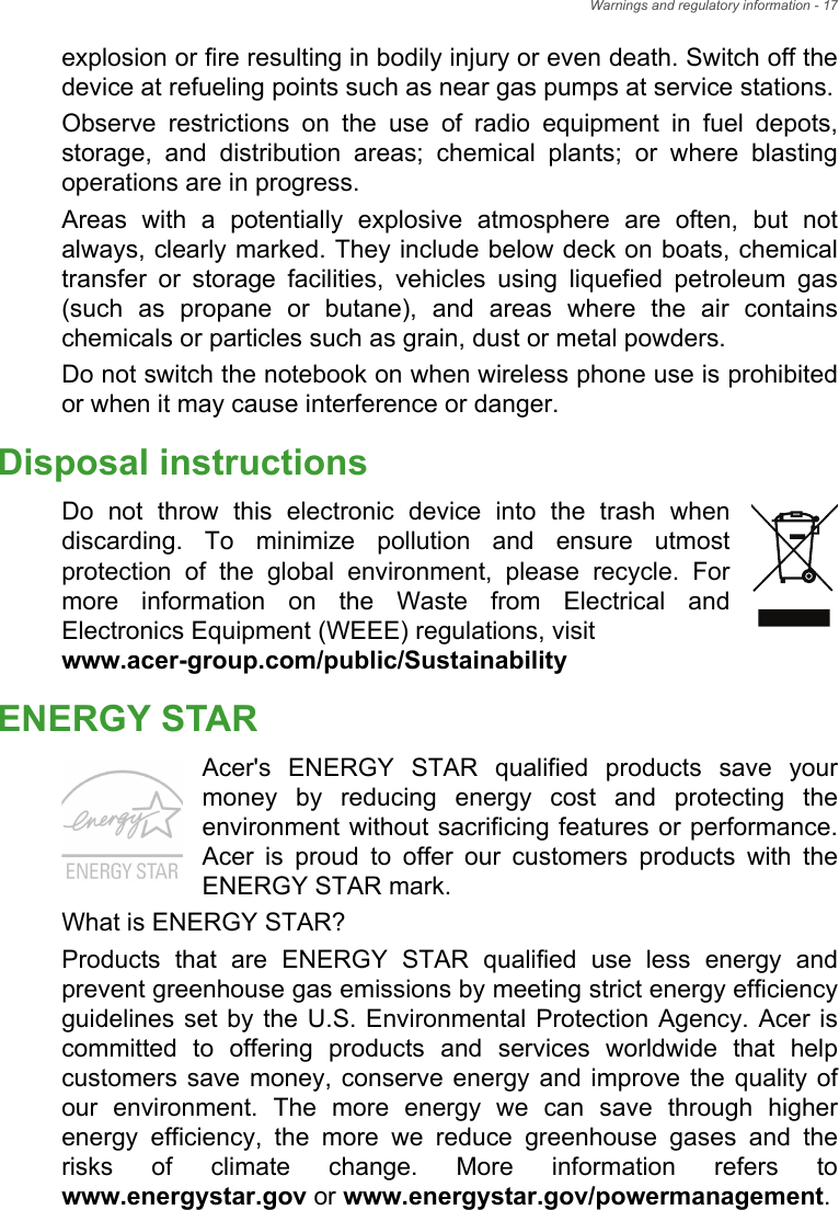 Warnings and regulatory information - 17explosion or fire resulting in bodily injury or even death. Switch off the device at refueling points such as near gas pumps at service stations.Observe restrictions on the use of radio equipment in fuel depots, storage, and distribution areas; chemical plants; or where blasting operations are in progress.Areas with a potentially explosive atmosphere are often, but not always, clearly marked. They include below deck on boats, chemical transfer or storage facilities, vehicles using liquefied petroleum gas (such as propane or butane), and areas where the air contains chemicals or particles such as grain, dust or metal powders.Do not switch the notebook on when wireless phone use is prohibited or when it may cause interference or danger.Disposal instructionsDo not throw this electronic device into the trash when discarding. To minimize pollution and ensure utmost protection of the global environment, please recycle. For more information on the Waste from Electrical and Electronics Equipment (WEEE) regulations, visit www.acer-group.com/public/SustainabilityENERGY STARAcer&apos;s ENERGY STAR qualified products save your money by reducing energy cost and protecting the environment without sacrificing features or performance. Acer is proud to offer our customers products with the ENERGY STAR mark.What is ENERGY STAR?Products that are ENERGY STAR qualified use less energy and prevent greenhouse gas emissions by meeting strict energy efficiency guidelines set by the U.S. Environmental Protection Agency. Acer is committed to offering products and services worldwide that help customers save money, conserve energy and improve the quality of our environment. The more energy we can save through higher energy efficiency, the more we reduce greenhouse gases and the risks of climate change. More information refers to www.energystar.gov or www.energystar.gov/powermanagement.