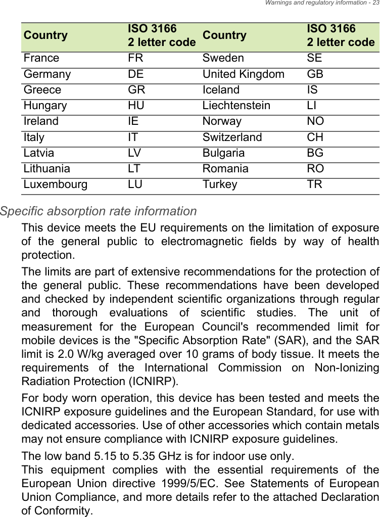 Warnings and regulatory information - 23Specific absorption rate information This device meets the EU requirements on the limitation of exposure of the general public to electromagnetic fields by way of health protection. The limits are part of extensive recommendations for the protection of the general public. These recommendations have been developed and checked by independent scientific organizations through regular and thorough evaluations of scientific studies. The unit of measurement for the European Council&apos;s recommended limit for mobile devices is the &quot;Specific Absorption Rate&quot; (SAR), and the SAR limit is 2.0 W/kg averaged over 10 grams of body tissue. It meets the requirements of the International Commission on Non-Ionizing Radiation Protection (ICNIRP). For body worn operation, this device has been tested and meets the ICNIRP exposure guidelines and the European Standard, for use with dedicated accessories. Use of other accessories which contain metals may not ensure compliance with ICNIRP exposure guidelines. The low band 5.15 to 5.35 GHz is for indoor use only.  This equipment complies with the essential requirements of the European Union directive 1999/5/EC. See Statements of European Union Compliance, and more details refer to the attached Declaration of Conformity.France FR Sweden SEGermany DE United Kingdom GBGreece GR Iceland ISHungary HU Liechtenstein LIIreland IE Norway NOItaly IT Switzerland CHLatvia LV Bulgaria BGLithuania LT Romania ROLuxembourg LU Turkey TRCountry ISO 3166  2 letter code Country ISO 3166  2 letter code