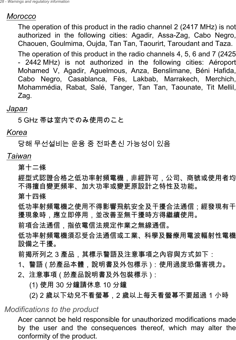 28 - Warnings and regulatory informationMoroccoThe operation of this product in the radio channel 2 (2417 MHz) is not authorized in the following cities: Agadir, Assa-Zag, Cabo Negro, Chaouen, Goulmima, Oujda, Tan Tan, Taourirt, Taroudant and Taza. The operation of this product in the radio channels 4, 5, 6 and 7 (2425 - 2442 MHz) is not authorized in the following cities: Aéroport Mohamed V, Agadir, Aguelmous, Anza, Benslimane, Béni Hafida, Cabo Negro, Casablanca, Fès, Lakbab, Marrakech, Merchich, Mohammédia, Rabat, Salé, Tanger, Tan Tan, Taounate, Tit Mellil, Zag.Japan5 GHz 帯は室内でのみ使用のことKorea당해 무선설비는 운용 중 전파혼신 가능성이 있음Taiwan第十二條經型式認證合格之低功率射頻電機，非經許可，公司、商號或使用者均不得擅自變更頻率、加大功率或變更原設計之特性及功能。第十四條低功率射頻電機之使用不得影響飛航安全及干擾合法通信 ; 經發現有干擾現象時，應立即停用，並改善至無干擾時方得繼續使用。前項合法通信，指依電信法規定作業之無線通信。低功率射頻電機須忍受合法通信或工業、科學及醫療用電波輻射性電機設備之干擾。前揭所列之 3 產品，其標示警語及注意事項之內容與方式如下：1、警語 ( 於產品本體，說明書及外包標示 )：使用過度恐傷害視力。2、注意事項 ( 於產品說明書及外包裝標示 )：(1) 使用 30 分鐘請休息 10 分鐘(2) 2 歲以下幼兒不看螢幕，2 歲以上每天看螢幕不要超過 1 小時Modifications to the productAcer cannot be held responsible for unauthorized modifications made by the user and the consequences thereof, which may alter the conformity of the product.