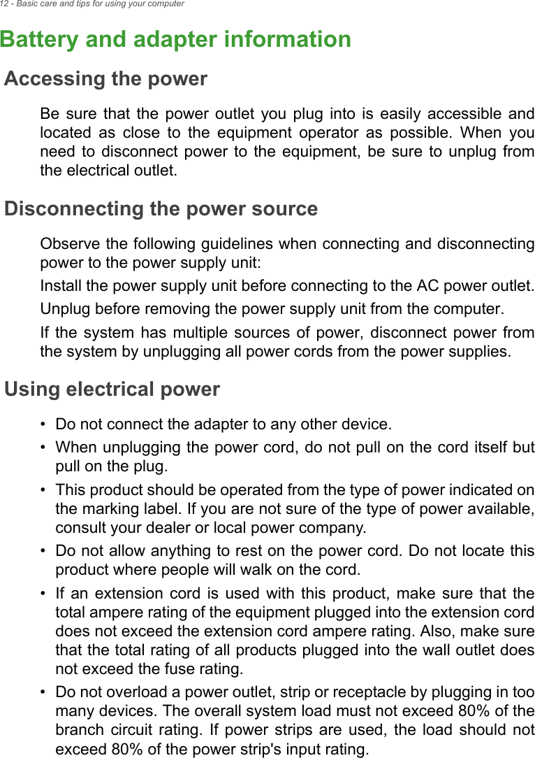 12 - Basic care and tips for using your computerBattery and adapter informationAccessing the powerBe sure that the power outlet you plug into is easily accessible and located as close to the equipment operator as possible. When you need to disconnect power to the equipment, be sure to unplug from the electrical outlet.Disconnecting the power sourceObserve the following guidelines when connecting and disconnecting power to the power supply unit:Install the power supply unit before connecting to the AC power outlet.Unplug before removing the power supply unit from the computer.If the system has multiple sources of power, disconnect power from the system by unplugging all power cords from the power supplies.Using electrical power• Do not connect the adapter to any other device.• When unplugging the power cord, do not pull on the cord itself but pull on the plug.• This product should be operated from the type of power indicated on the marking label. If you are not sure of the type of power available, consult your dealer or local power company.• Do not allow anything to rest on the power cord. Do not locate this product where people will walk on the cord.• If an extension cord is used with this product, make sure that the total ampere rating of the equipment plugged into the extension cord does not exceed the extension cord ampere rating. Also, make sure that the total rating of all products plugged into the wall outlet does not exceed the fuse rating.• Do not overload a power outlet, strip or receptacle by plugging in too many devices. The overall system load must not exceed 80% of the branch circuit rating. If power strips are used, the load should not exceed 80% of the power strip&apos;s input rating.