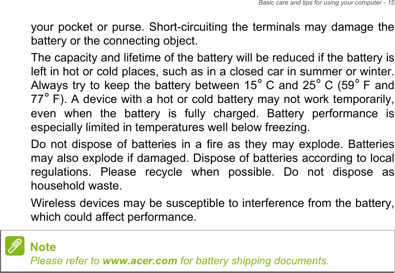 Basic care and tips for using your computer - 15your pocket or purse. Short-circuiting the terminals may damage the battery or the connecting object.The capacity and lifetime of the battery will be reduced if the battery is left in hot or cold places, such as in a closed car in summer or winter. Always try to keep the battery between 15° C and 25° C (59° F and 77° F). A device with a hot or cold battery may not work temporarily, even when the battery is fully charged. Battery performance is especially limited in temperatures well below freezing.Do not dispose of batteries in a fire as they may explode. Batteries may also explode if damaged. Dispose of batteries according to local regulations. Please recycle when possible. Do not dispose as household waste.Wireless devices may be susceptible to interference from the battery, which could affect performance.NotePlease refer to www.acer.com for battery shipping documents.