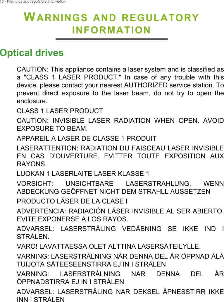 16 - Warnings and regulatory informationWARNINGS AND REGULATORY INFORMATIONOptical drivesCAUTION: This appliance contains a laser system and is classified as a &quot;CLASS 1 LASER PRODUCT.&quot; In case of any trouble with this device, please contact your nearest AUTHORIZED service station. To prevent direct exposure to the laser beam, do not try to open the enclosure.CLASS 1 LASER PRODUCTCAUTION: INVISIBLE LASER RADIATION WHEN OPEN. AVOID EXPOSURE TO BEAM.APPAREIL A LASER DE CLASSE 1 PRODUITLASERATTENTION: RADIATION DU FAISCEAU LASER INVISIBLE EN CAS D’OUVERTURE. EVITTER TOUTE EXPOSITION AUX RAYONS.LUOKAN 1 LASERLAITE LASER KLASSE 1VORSICHT: UNSICHTBARE LASERSTRAHLUNG, WENN ABDECKUNG GEÖFFNET NICHT DEM STRAHLL AUSSETZENPRODUCTO LÁSER DE LA CLASE IADVERTENCIA: RADIACIÓN LÁSER INVISIBLE AL SER ABIERTO. EVITE EXPONERSE A LOS RAYOS.ADVARSEL: LASERSTRÅLING VEDÅBNING SE IKKE IND I STRÅLEN.VARO! LAVATTAESSA OLET ALTTINA LASERSÅTEILYLLE.VARNING: LASERSTRÅLNING NÅR DENNA DEL ÅR ÖPPNAD ÅLÅ TUIJOTA SÅTEESEENSTIRRA EJ IN I STRÅLENVARNING: LASERSTRÅLNING NAR DENNA DEL ÅR ÖPPNADSTIRRA EJ IN I STRÅLENADVARSEL: LASERSTRÅLING NAR DEKSEL ÅPNESSTIRR IKKE INN I STRÅLEN