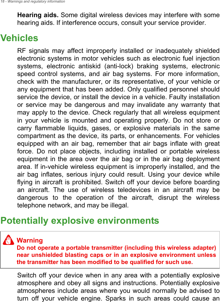 18 - Warnings and regulatory informationHearing aids. Some digital wireless devices may interfere with some hearing aids. If interference occurs, consult your service provider.VehiclesRF signals may affect improperly installed or inadequately shielded electronic systems in motor vehicles such as electronic fuel injection systems, electronic antiskid (anti-lock) braking systems, electronic speed control systems, and air bag systems. For more information, check with the manufacturer, or its representative, of your vehicle or any equipment that has been added. Only qualified personnel should service the device, or install the device in a vehicle. Faulty installation or service may be dangerous and may invalidate any warranty that may apply to the device. Check regularly that all wireless equipment in your vehicle is mounted and operating properly. Do not store or carry flammable liquids, gases, or explosive materials in the same compartment as the device, its parts, or enhancements. For vehicles equipped with an air bag, remember that air bags inflate with great force. Do not place objects, including installed or portable wireless equipment in the area over the air bag or in the air bag deployment area. If in-vehicle wireless equipment is improperly installed, and the air bag inflates, serious injury could result. Using your device while flying in aircraft is prohibited. Switch off your device before boarding an aircraft. The use of wireless teledevices in an aircraft may be dangerous to the operation of the aircraft, disrupt the wireless telephone network, and may be illegal.Potentially explosive environmentsSwitch off your device when in any area with a potentially explosive atmosphere and obey all signs and instructions. Potentially explosive atmospheres include areas where you would normally be advised to turn off your vehicle engine. Sparks in such areas could cause an WarningDo not operate a portable transmitter (including this wireless adapter) near unshielded blasting caps or in an explosive environment unless the transmitter has been modified to be qualified for such use.