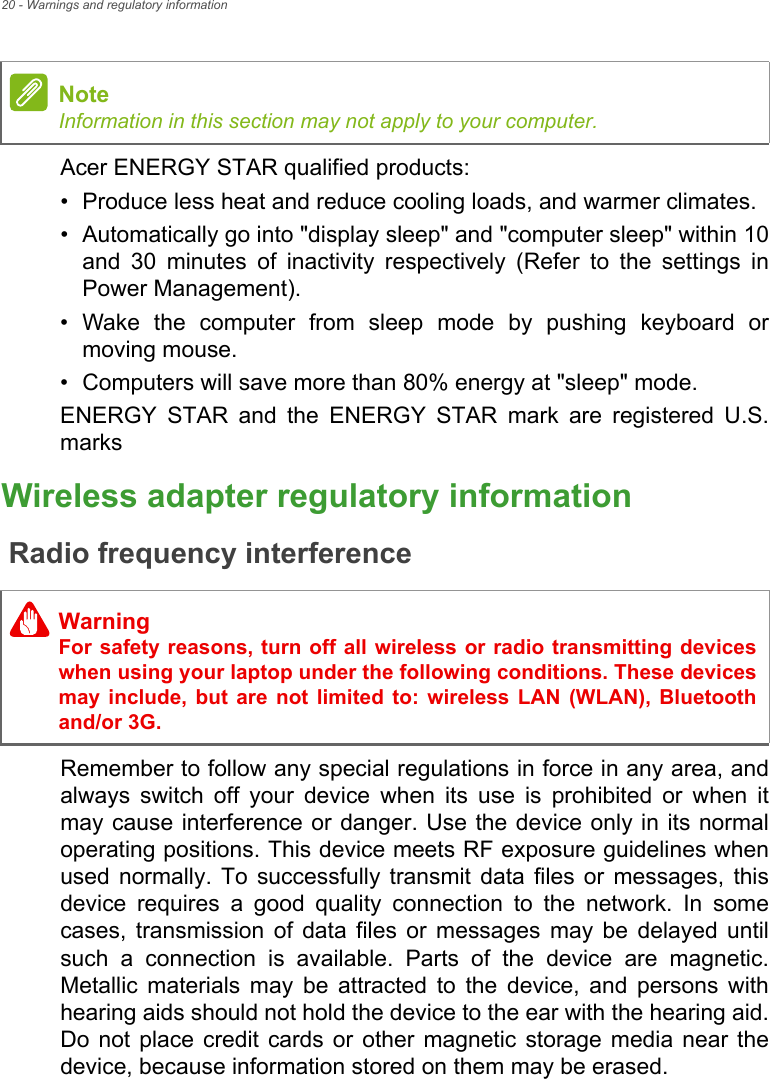 20 - Warnings and regulatory informationAcer ENERGY STAR qualified products:• Produce less heat and reduce cooling loads, and warmer climates.• Automatically go into &quot;display sleep&quot; and &quot;computer sleep&quot; within 10 and 30 minutes of inactivity respectively (Refer to the settings in Power Management).• Wake the computer from sleep mode by pushing keyboard or moving mouse.• Computers will save more than 80% energy at &quot;sleep&quot; mode.ENERGY STAR and the ENERGY STAR mark are registered U.S. marksWireless adapter regulatory informationRadio frequency interferenceRemember to follow any special regulations in force in any area, and always switch off your device when its use is prohibited or when it may cause interference or danger. Use the device only in its normal operating positions. This device meets RF exposure guidelines when used normally. To successfully transmit data files or messages, this device requires a good quality connection to the network. In some cases, transmission of data files or messages may be delayed until such a connection is available. Parts of the device are magnetic. Metallic materials may be attracted to the device, and persons with hearing aids should not hold the device to the ear with the hearing aid. Do not place credit cards or other magnetic storage media near the device, because information stored on them may be erased.NoteInformation in this section may not apply to your computer. WarningFor safety reasons, turn off all wireless or radio transmitting devices when using your laptop under the following conditions. These devices may include, but are not limited to: wireless LAN (WLAN), Bluetooth and/or 3G.